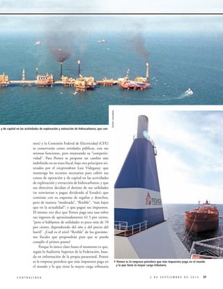 mex) y la Comisión Federal de Electricidad (CFE)
se conservarán como entidades públicas, con sus
mismas funciones, pero mejorando su “competitividad”. Para Pemex se propone un cambio aún
indefinido en su trato fiscal, bajo tres principios reiterados por el vicepresidente Luis Videgaray: que
mantenga los recursos necesarios para cubrir sus
costos de operación y de capital en las actividades
de exploración y extracción de hidrocarburos, y que
sus directivos decidan el destino de sus utilidades
(se reinviertan o pague dividendo al Estado); que
continúe con su esquema de regalías y derechos,
pero de manera “moderada”, “flexible”, “más bajos
que en la actualidad”; y que pague sus impuestos.
El mismo vice dice que Pemex paga una tasa sobre
sus ingresos de aproximadamente 61.5 por ciento,
“pero si hablamos de utilidades es poco más de 70
por ciento, dependiendo del año y del precio del
barril”. ¿Cuál es el nivel “flexible” de los gravámenes fiscales que propondrán para que se pueda
cumplir el primer punto?
Porque lo único claro hasta el momento es que,
según la Auditoría Superior de la Federación, basada en información de la propia paraestatal, Pemex
es la empresa petrolera que más impuestos paga en
el mundo y la que tiene la mayor carga tributaria
CONTRALÍNEA

Archivo Contralínea

peración y de capital en las actividades de exploración y extracción de hidrocarburos; que con-

4Pemex es la empresa petrolera que más impuestos paga en el mundo
y la que tiene la mayor carga tributaria

2 DE SEPTIEMBRE DE 2013

37

 