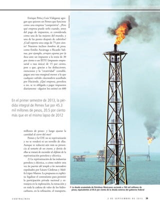 Archivo Contralínea

Enrique Peña y Luis Videgaray agregan que quieren un Pemex que funcione
como una empresa “competitiva”. ¿Pero
qué empresa puede serlo cuando, antes
del pago de impuestos, es considerada
como una de las mejores del mundo, y
una de las peores después de cubrirlos?
¿Cuál soporta una carga de 75 por ciento? Nuestros ínclitos hombres de presa,
como Emilio Azcárraga o Ricardo Salinas, por ejemplo, arrojan espuma por la
boca ante un impuesto a la renta de 30
por ciento o un IETU (impuesto empresarial a tasa única) de 15 por ciento,
pese a que, gracias a las deducciones,
exenciones y la “creatividad” contable,
pagan una tasa marginal menor a la que
cualquier sufrido clasemediero acasillado
por Hacienda. ¿Qué empresa, petrolera
o no, se ve obligada a pagar impuestos
diariamente –alguien los estimó en 600

En el primer semestre de 2013, la pérdida integral de Pemex fue por 45.3
mil millones de pesos, 20.5 por ciento
más que en el mismo lapso de 2012

millones de pesos– y luego ajustar la
cantidad al cierre del mes?
Pemex y la CFE no se reprivatizarán
y no se venderá ni un tornillo de ellas.
Aunque se reducirá aún más su presencia al tamaño de un enano, y detrás de
ellas se tratará de esconder al elefante de la
reprivatización petrolera y eléctrica.
2) La reprivatización de las industrias
petrolera y eléctrica, o cómo reabrir otra
vez las puertas del templo a los mercaderes
expulsados por Lázaro Cárdenas y Adolfo López Mateos. La propuesta es explícita: legalizar el contratismo para permitir
la participación privada nacional y extranjera en la exploración, la extracción y
en toda la cadena de valor de los hidrocarburos, en la refinación, el transporte,
CONTRALÍNEA

4La deuda acumulada de Petróleos Mexicanos asciende a 760 mil millones de

pesos, equivalentes al 85.6 por ciento de la deuda externa del gobierno federal

2 DE SEPTIEMBRE DE 2013

39

 