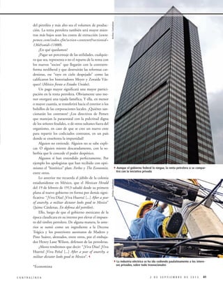 Archivo Contralínea

4Aunque el gobierno federal lo niegue, la renta petrolera sí se compartirá con la iniciativa privada

Archivo Contralínea

del petróleo y más alto sea el volumen de producción. La renta petrolera también será mayor mientras más bajos sean los costos de extracción (www.
pemex.com/index.cfm?action=content&sectionid=
136&catid=11880).
¿En qué quedamos?
¿Pagar un porcentaje de las utilidades, cualquiera que sea, representa o no el reparto de la renta con
los nuevos “socios” que llegarán con la contrarreforma neoliberal y que destruirán las reformas cardenistas, ese “rayo en cielo despejado” como las
calificaron los historiadores Meyer y Zoraida Vázquez? (México frente a Estados Unidos).
Un pago mayor significará una mayor participación en la renta petrolera. Obviamente uno menor otorgará una tajada famélica. Y ella, en menor
o mayor cuantía, se transferirá hacia el exterior o los
bolsillos de las corporaciones locales. ¿Quiénes sancionarán los contratos? ¿Los directivos de Pemex
que manejan la paraestatal con la pulcritud digna
de los señores feudales, o de otros sultanes fuera del
organismo, en caso de que se cree un nuevo ente
para repartir los codiciados contratos, en un país
donde se enseñorea la impunidad?
Alguien no entiende. Alguien no se sabe explicar. O alguien miente descaradamente, con la soberbia que le concede el poder despótico.
Algunos sí han entendido perfectamente. Por
ejemplo los apologistas que han recibido con optimismo el “histórico” plan: Forbes y The Economist,
entre otros.
Lo anterior me recuerda el júbilo de la colonia
estadunidense en México, que el Mexican Herald
del 19 de febrero de 1913 saludó desde su primera
plana al nuevo gobierno en forma por demás significativa: “¡Viva Díaz! ¡Viva Huerta! [...] After a year
of anarchy, a militar dictator looks good to Mexico”
(Jaime Cárdenas, En defensa del petróleo).
Ello, luego de que el gobierno mexicano de la
época claudicara en su intento por elevar el impuesto del timbre petrolero. De alguna manera, lo anterior se sumó como un ingrediente a la Decena
Trágica y los posteriores asesinatos de Madero y
Pino Suárez, alentados, entre otros, por el embajador Henry Lane Wilson, defensor de las petroleras.
¿Ahora tendremos que decir: “¡Viva Díaz! ¡Viva
Huerta! ¡Viva Peña! [...] After a year of anarchy, a
militar dictator looks good to Mexico”.3

4La industria eléctrica se ha ido cediendo paulatinamente a los intere*Economista
CONTRALÍNEA

ses privados, sobre todo trasnacionales

2 DE SEPTIEMBRE DE 2013

41

 