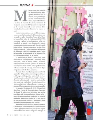 éxico es un país conocido
en el mundo entero por el
oprobio del feminicidio; las
mujeres ya no pueden esperar más. Mientras las instituciones preparan las reformas
a la Alerta de Violencia de Género, mecanismo de
emergencia creado en 2007 para enfrentar y erradicar la violencia feminicida en un territorio determinado, los crímenes de odio contra las mujeres no
cesan.
Las discusiones en torno a las modificaciones que
prometen la efectiva aplicación del mecanismo contemplado en la Ley General de Acceso de las Mujeres a una Vida Libre de Violencia (LGAMVLV),
mismo que a la fecha ha sido inoperante, se han prolongado de un sexenio a otro. En tanto, 6.4 mujeres
son asesinadas violentamente cada día, de acuerdo
con el informe Violencia feminicida en México. Características, tendencias y nuevas expresiones en las entidades federativas 1985-2010, elaborado por la Cámara
de Diputados, la Organización de las Naciones Unidas y el Instituto Nacional de las Mujeres.
El feminicidio de Martha Karina Torres Jorge,
estudiante del ciclo básico en la Universidad Autónoma de la Ciudad de México, cimbró a la comunidad de esa casa de estudios. Apenas 1 día después de
su cumpleaños 19, el hombre con el que había sostenido una relación de noviazgo, el mismo con el que
compartía el salón de clases, la asesinó.
Karina se aferró a la vida; después de la embestida
que recibió (25 puñaladas en diversas partes del cuerpo), los signos vitales parecían seguir ahí. Ya en el hospital, la ciencia confirmó lo inevitable: el último
aliento se había esfumado y con él los sueños de Karina que apenas maduraban. Estudiar ingeniería en
telecomunicaciones, independizarse o comprar un
automóvil fueron algunos de los proyectos truncados.
La tarde del 11 de mayo de 2011, Cristian Ortiz
Reyes llegó a la casa de Karina ubicada en Tlalnepantla, Estado de México, sin invitación. Aun así, fue
convidado de la merienda familiar. Si bien, en los 3
meses que duró su noviazgo con Karina los padres de
ésta habían observado en el joven de 24 años indicios
de una personalidad posesiva y dominante, intentaron ser siempre respetuosos de la relación.
Alrededor de las 17 horas, la mamá, la hermana
y el sobrino de Karina salieron de la morada familiar.
Cristian aprovechó su ausencia para ejecutar su plan.
El tío de Karina fue el único testigo. Sin embargo, in-

M

44

2 DE SEPTIEMBRE DE 2013

Archivo Contralínea

SOCIEDAD

CONTRALÍNEA

 