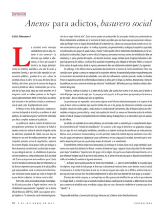 OPINIÓN

Anexos para adictos, basurero social
Edith Meneses*

L

a sociedad envía mensajes
contradictorios: por un lado, consiente el cine comercial y la
televisión que exaltan la adrenalina y el furor que causan el
alcohol y las drogas (principalmente las sintéticas, asociadas a una vida de acción y
emociones fuertes); y por otro lado reprueba las consecuencias públicas y privadas de su uso y abuso. La
sociedad achaca al adicto ser la causa del drama de sus
familias y del crimen, pues con el consumo de drogas se
asocia la pérdida de valores fundamentales para el respeto de las leyes. Estas ideas que están presentes en el
imaginario social se vuelven patentes en las legislaciones gubernamentales donde el trato hacia los adictos
está tamizado en dos vertientes tratadas a conveniencia:
una de salud y otra de estigmatización social.
En México el tema de las adicciones a sustancias sicoactivas (incluyendo el alcohol) es un problema de salud
pública y de salud social grave, fuertemente imbricado
que afecta a amplios sectores de la población.
Las políticas de salud en materia de adiciones son
principalmente preventivas (la Secretaría de Salud ni
siquiera cuenta con centros de atención integrales contra
las adicciones propiedad del Estado, sino que basa su
esfuerzo en una serie de medidas preventivas tales como
campañas, asesorías, cursos de capacitación y una serie
de acciones dirigidas hacia grupos civiles que trabajan a
favor de personas con adicciones) y actúan bajo un esquema que delega la atención y la rehabilitación de personas
con este problema a ciertas instituciones de la sociedad
civil. El tema es importante en la medida en que el Estado
no se ha tomado la molestia de dotar de infraestructura a
las diversas dependencias encargadas de la salud pública
y de responsabilidad social; es síntoma de la discriminación estructural contra grupos que están al margen del
acceso efectivo a derechos tan básicos como la salud.
Ante estos vacíos, la iniciativa privada ha remplazado al Estado para palear el flagelo mediante centros de
rehabilitación supuestamente “regulados” por la Norma
Oficial Mexicana 028 SSA2-2009, cuyo supuesto principal objetivo es “la reinserción social mediante la promo12

9 DE SEPTIEMBRE DE 2013

ción de un mejor estilo de vida”. Estos centros pueden ser profesionales (las principales instituciones profesionales en
México debidamente acreditadas por la Secretaría de Salud y accesibles para las clases bajas son asociaciones civiles privadas que fungen como un órgano descentralizado de la dependencia y cobran una cuota por día de acuerdo con un examen socioeconómico que se le aplica a la familia y al paciente), con personal médico, sicológico y/o siquiátrico capacitado;
no profesionales, con grupos de ayuda mutua; o mixtos. Y todos pueden ofrecer tratamientos deambulatorios y/o de hospitalización (residenciales). Según la norma oficial, el ingreso y permanencia en estos centros de rehabilitación debe ser
voluntario y en plena garantía del respeto a los derechos humanos, aunque también prevé el ingreso involuntario u obligado bajo prescripción médica y a solicitud de la autoridad competente y aviso obligado al Ministerio Público; a excepción
de los centros de ayuda mutua, donde el ingreso y permanencia debe ser estrictamente voluntario (punto 5.3 y siguientes).
Sin embargo, en los últimos años ha aumentado alarmantemente el número de centros clandestinos. Éstos, más
conocidos como granjas o anexos, no cuentan con los estándares mínimos de operatividad y existen marginalmente, pese
al conocimiento documentado de las autoridades, como sitios de confinamiento a petición personal o familiar. Las familias
firman un supuesto acuerdo de conformidad para ingresar al adicto, pero es ilegal. Las familias, desesperadas y hartas de
los problemas, recurren a centros de reclusión que ofrecen la “rehabilitación” del familiar, pero cuyo método es velada o abiertamente denigrante.
“Violencia, maltrato e injusticia es la orden del día. Nadie sabe cuántos han muerto en un anexo, pero la familia te
mete allí porque cree que es lo mejor para ti o porque ya no te soporta; te dice que tienes que aprender por las buenas o
por las malas”, dice un individuo que narra su experiencia.
Las personas que son ingresadas a estos centros algunas veces lo hacen voluntariamente pero, en la mayoría de los
casos, lo hacen contra su voluntad, bajo coacción familiar. Una vez en las granjas, los internos son sometidos a una nueva
disciplina a través de insultos, golpes y malos tratos; en condiciones de hacinamiento, falta de higiene, latencia de enfermedades contagiosas, promiscuidad y, a veces, hasta explotación laboral. Los anexos son llanamente centros de reclusión,
donde se trata de encausar el comportamiento con métodos duros y el castigo físico es la norma. Dicen que son sucursales del infierno.
Los adictos son sustraídos de sus vidas cotidianas, son encerrados contra su voluntad y de su comportamiento depende la benevolencia del “método de rehabilitación”. En ocasiones se les niega el alimento o son golpeados, empapados con agua fría en la madrugada, humillados y sometidos a un régimen moral que les enseña que son malas personas.
Muchas veces permanecen incomunicados y no se les permiten visitas. Este método, lejos de atenderlos como enfermos, los juzga como personas culpables de causar sufrimiento y ser una carga para la sociedad; les enseña que la sociedad los desprecia por lo que son y que la única manera de sobrevivir es el sometimiento.
El sometimiento continuo rompe con el amor propio y la confianza en sí mismo, hasta con la propia identidad y autonomía como sujeto. Esta dinámica ha llevado a muchos al intento de fuga y a algunos incluso al suicidio. Por ello también
quien logra “rehabilitarse” depende tanto del grupo o de la religión, de cuya fe saca el valor del arrepentimiento, con lo
que refuerza el estigma social de que se es mala persona. Así, el anexo no es otra cosa que un basurero social donde se
nulifica al individuo. Es revelador el siguiente testimonio:
“…Es lo peor que te puede pasar. No me siento más rehabilitado […], sólo me siento humillado. Ya no puedo lograr
mis objetivos, tengo miedo de todo porque te dicen que si abandonas la mecánica tienes cuatro destinos: recaer, la cárcel,
el manicomio o ¡la tumba! Estoy harto de vivir así, mi vida no me gusta para nada; me es difícil no sentirme mal por lo
que soy, por lo que tuve que vivir; me cambió completamente la vida al tener que depender del puto grupo ¡y no quiero!”.
El anexo, descuidado e impune, se construye bajo una falsa promesa de rehabilitación que oculta lo que realmente
es: el lugar donde se esconde lo que la sociedad considera la basura social; lejos de la mirada de su doble moral. Esa moral
que so pretexto de rehabilitar-sanar, en realidad castiga y deja una marca destructiva e indeleble en la persona que ahí se
“atiende”.3
*Responsable de Enlace y Comunicación de la Liga Mexicana por la Defensa de los Derechos Humanos
CONTRALÍNEA

 