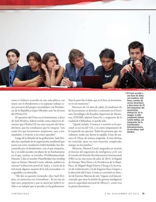 Eduardo Miranda/Procesofoto

4El Cisen accedió a
como si hubiera ocurrido en una sola plática, sus
nexos con el obradorismo y su supuesto trabajo como personero del propio excandidato a la Presidencia de la República López Obrador ante los jóvenes
del #YoSoy132.
El operativo del Cisen en el movimiento, a decir
de Saúl Alvídrez, habría tenido como objetivos demostrar que #YoSoy132 era una creación del obradorismo; que los estudiantes que lo integran “son
como éste que les presento: prepotente, soez y manipulador, y cortarme a mí como operador”.
Luego de la difusión de las grabaciones, Saúl Alvídrez fue expulsado de la organización estudiantil que
junto con otros estudiantes había fundado; fue desconocido por el obradorismo, con el que simpatizaba, y en redes sociales era objeto de un linchamiento
en el que, incluso, se incitaba: #YsiMatamosaSaul.
Durante 2 días el nombre #SaulAlvidrez fue trending
topic en Twitter. Manuel Cossío, además, publicó en
internet la dirección postal de Saúl y, a través de la
red social, algunos usuarios de la red convocaban a ir
a agredirlo a su domicilio.
“Me dio un quemón tremendo –dice Saúl Alvídrez, en entrevista con Contralínea–. Yo no soy ese
tipo soez, prepotente y que se mareó por haberse subido a un tabique que se percibe en las grabaciones.
CONTRALÍNEA

Pero lo peor fue el daño que se le hizo al movimiento en ese momento.”
Entonces de 24 años de edad, el estudiante de
las licenciaturas en derecho y economía en el Instituto Tecnológico de Estudios Superiores de Monterrey (ITESM), plantel Santa Fe, y originario de la
ciudad de Chihuahua, se quedó solo.
“Quedé aislado. Comencé a sentirlo en lo personal: ya no era del 132, y ni como simpatizante de
la izquierda me querían. Todas las personas que me
rodearon, todas, me dieron la espalda. Unas, de manera vil. Otras, de manera resignada. A estas últimas
las entiendo, pues era una situación complicada,
aunque no las justifico.”
Mientras, Manuel Cossío aseguraba un ascenso
al interior del organismo de inteligencia civil: con
el triunfo del Partido Revolucionario Institucional
(PRI) en las elecciones de julio de 2012, la llegada
de Enrique Peña Nieto a la Presidencia de la República, de Miguel Ángel Osorio Chong a la Secretaría de Gobernación y la de Eugenio Ímaz Gíspert a
la dirección del Cisen, Cossío se convirtió en director de Fuentes Abiertas de este “órgano civil desconcentrado que tiene la misión de generar inteligencia
para la seguridad nacional de México”, como reza
su portal electrónico.

una base de datos
con nombres, teléfonos, cuentas de
correo electrónico
y direcciones de 70
mil integrantes del
movimiento
#YoSoy132. En la
imagen, la líder
estudiantil chilena
Camila Vallejo, con
integrantes de la
Coordinadora
Interuniversitaria.
Al micrófono, Saúl
Alvídrez

9 DE SEPTIEMBRE DE 2013

19

 