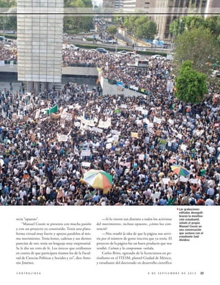 4Las grabaciones
recía “opuesto”.
“Manuel Cossío se presenta con mucha pasión
y con un proyecto ya construido. Tenía una plataforma virtual muy fuerte y apoyos paralelos al mismo movimiento. Tenía lentes, cadenas y sus dientes
parecían de oro; tenía un lenguaje muy empresarial.
Se le dio un voto de fe. Los únicos que estábamos
en contra de que participara éramos los de la Facultad de Ciencias Políticas y Sociales y yo”, dice Antonio Jiménez.
CONTRALÍNEA

—Si lo vieron tan distinto a todos los activistas
del movimiento, incluso opuesto, ¿cómo los convenció?
—Nos vendió la idea de que la página nos serviría por el número de gente inscrita que ya tenía. El
proyecto de la página fue un buen producto que nos
vendió. Caímos y lo compramos –señala.
Carlos Brito, egresado de la licenciatura en periodismo en el ITESM, plantel Ciudad de México,
y estudiante del doctorado en desarrollo científico

editadas desequilibraron la movilización estudiantil,
señaló el propio
Manuel Cossío en
una conversación
que sostuvo con el
estudiante Saúl
Alvídrez

9 DE SEPTIEMBRE DE 2013

23

 