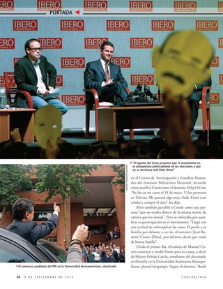 Germán Canseco/Procesofoto

Germán Canseco/Procesofoto

PORTADA

4El entonces candidato del PRI en la Universidad Iberoamericana, abucheado
24

9 DE SEPTIEMBRE DE 2013

4”El agente del Cisen proponía que el movimiento no

se pronunciara políticamente en las elecciones y que
no se declarara anti-Peña Nieto”

en el Centro de Investigación y Estudios Avanzados del Instituto Politécnico Nacional, recuerda
cómo justificó Cossío tener el dominio YoSoy132.mx:
“Yo iba en mi carro el 18 de mayo. Vi las protestas
en Televisa. Me pareció algo muy chido. Entré a mi
celular y compré el sitio”, les dijo.
Brito también percibió a Cossío como una persona “que no estaba dentro de la misma matriz de
valores que los demás”. Pero se esforzaba por justificar su participación en el movimiento. “Llegó con
una actitud de sobreexplicar las cosas. Él ponía a su
familia por delante; a su tío, el ministro [José Ramón] Cossío [Díaz], por delante; decía que venía
de buena familia”.
Desde el primer día, el trabajo de Manuel Cossío comenzó a rendir frutos para su causa, a decir
de Héctor Fabián García, estudiante del doctorado
en filosofía en la Universidad Autónoma Metropolitana, plantel Iztapalapa. Según el alumno, “desde
CONTRALÍNEA

 