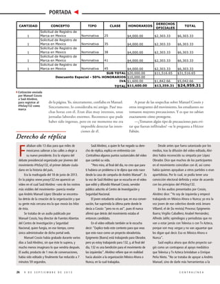 PORTADA
CANTIDAD
1
1
1
1
1

CONCEPTO
Solicitud de Registro
Marca en Mexico
Solicitud de Registro
Marca en Mexico
Solicitud de Registro
Marca en Mexico
Solicitud de Registro
Marca en Mexico
Solicitud de Registro
Marca en Mexico

TIPO

CLASE

HONORARIOS

DERECHOS
OFICIALES

TOTAL

de
Nominativa

25

$4,000.00

$2,303.33

$6,303.33

Nominativa

35

$4,000.00

$2,303.33

$6,303.33

Nominativa

38

$4,000.00

$2,303.33

$6,303.33

Nominativa

41

$4,000.00

$2,303.33

$6,303.33

$2,303.33
$11,516.65

$6,303.33
$31,516.65

$1,842.66
$13,359.31

$5,042.66

de
de
de
de
Nominativa

45
SUB TOTAL
Descuento Especial - 50% HONORARIOS
IVA

$4,000.00
$20,000.00
$10,000.00
$1,600.00
TOTAL $11,600.00

$24,959.31

4Cotización enviada
por Manuel Cossío
a Saúl Alvídrez,
para registrar al
#YoSoy132 como
marca

do la página. Yo, sinceramente, confiaba en Manuel.
Sinceramente, lo consideraba mi amigo. Pasé muchas horas con él. Eran días muy intensos, unas
jornadas laborales enormes. Reconozco que pude
haber sido ingenuo, pero en ese momento me era
imposible detectar las intenciones de él.

A pesar de las sospechas sobre Manuel Cossío y
otros integrantes del movimiento, los estudiantes no
tomaron mayores precauciones. Y es que no sabían
exactamente cómo protegerse.
—¿Tomaron algún tipo de precauciones para evitar que fueran infiltrados? –se le pregunta a Héctor
Fabián.

Derecho de réplica
altaban sólo 13 días para que miles de
mexicanos salieran a las calles a elegir a
su nuevo presidente. Era la víspera del
debate presidencial organizado por jóvenes del
movimiento #YoSoy132, el primer debate ciudadano en la historia del país.
Era la madrugada del 18 de junio de 2013.
En la página www.yosoy132.mx apareció un
video en el cual Saúl Alvídrez –uno de los rostros
más visibles del movimiento– parecía revelar
que Andrés Manuel López Obrador se encontraba detrás de la creación de la organización y que
su gente más cercana era la que movía los hilos
de ésta.
Se trataba de un audio publicado por
Manuel Cossío, hoy director de Fuentes Abiertas
del Centro de Investigación y Seguridad
Nacional, quien fungía, en ese tiempo, como
único administrador de dicho portal web.
Manuel Cossío había grabado durante varios
días a Saúl Alvídrez, sin que éste lo supiera, y
mucho menos imaginara lo que vendría después.
El audio, producto de 1 mes de conversaciones,
había sido editado y finalmente fue reducido a 7
minutos 59 segundos.

F

26

9 DE SEPTIEMBRE DE 2013

Saúl Alvídrez, a quien le fue negado su derecho de réplica, explica en enttrevista con
Contralínea algunos puntos sustanciales del video
que cambió su vida.
“Pero mira, al final del día, no creo que para
ti hubiera un problema si te dijera que esto nace
desde la casa de campaña de Andrés Manuel”. Es
la voz de Saúl Alvídrez que se escucha en el video
que editó y difundió Manuel Cossío, servidor
público adscrito al Centro de Investigación y
Seguridad Nacional.
El joven estudiante aclara que, en esa conversación, fue suprimida la última parte donde le
decía a Cossío: “pero no es así”, pues él nunca
afirmó que detrás del movimiento estaba el
entonces candidato.
En el video editado también se le escucha
decir: “Explico todo este contexto para que veas
que esto nace como un proyecto obradorista.
Epigmenio [Ibarra] está trabajando para Obrador,
pero yo estoy trabajando para 132, y, al final del
día, 132 es una bendición para el movimiento de
las izquierdas”. Alvídrez refiere que en realidad
hacía alusión a la organización México Ahora o
Nunca, en la cual trabajaba.

Desde antes que fuera satanizado por los
medios, tras la difusión del video editado, Alvídrez había reconocido su simpatía por López
Obrador. Dice que muchos de los participantes
en el movimiento coincidían con él, así como
había quienes apoyaban a otros partidos o eran
apartidistas. Por lo cual, se podía tener una
convicción electoral definida y estar de acuerdo
con los principios del #YoSoy132.
En los audios presentados por Cossío,
Alvídrez dice: “Yo soy de izquierda y empecé
trabajando en México Ahora o Nunca; yo era la
voz joven de ese colectivo donde está Jenaro
Villamil, el de [la revista] Proceso; Epigmenio
Ibarra; Virgilio Caballero; Anabel Hernández;
Alfredo Jalife; opinólogos y periodistas que no
van a estar jamás con Televisa o con Tv Azteca,
porque son muy vergas y no van aguantar que
les digan qué decir. Eso es México Ahora o
Nunca”.
Saúl explica ahora que dicho proyecto surgió como un contrapeso al apoyo mediático
que Televisa y Tv Azteca brindaban a Enrique
Peña Nieto. “No se trataba de apoyar a Andrés
Manuel, sino de darle más herramientas a la
CONTRALÍNEA

gent
ellos
obra

com
estu
Alej
ofre

hab
Cam
que
nes
en e
Méx
Enci
Cua
to E
conf

Mar
na y
“No

refer

 