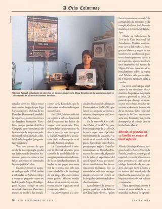 Flor Goche

4Miriam Pascual, estudiante de derecho, es la única mujer en la Mesa Directiva de la asociación civil; se
desempeña en el área de Asuntos Jurídicos

estudiar derecho. Ella se trazó
este camino luego de que Liga
Mexicana por la Defensa de los
Derechos Humanos (Limeddh)
la capacitara como monitora
de derechos humanos. También, porque gracias a La Otra
Campaña tomó conciencia de
la situación de los presos políticos en el país y, aunado a ello,
la falta de abogados “progresistas y solidarios”.
“Me doy cuenta de que
desde la antropología podía
ser defensora de derechos humanos, pero era como si me
faltara un brazo: no dominaba
la rama jurídica”, dice.
Cuando Miriam se aseguró un lugar en la UAM, arribó
a la Ciudad de México. Llegó
a rentar un pequeño cuarto en
la delegación Miguel Hidalgo,
para lo cual trabajó en una
tienda de abarrotes. Posteriormente, se mudó a las instala38

ciones de la Limeddh, que le
ofreció un modesto salario por
sus servicios.
En 2009, Miriam solicitó
su ingreso a la Casa Nacional
del Estudiante en busca de
mayor independencia. Hoy
es una de las cinco personas –la
única mujer– que integran
la Mesa Directiva de la asociación civil; se desempeña en el
área de Asuntos Jurídicos.
La Casa estudiantil le ofreció la libertad deseada, pero
también la posibilidad de sumergirse plenamente en el mundo de los derechos humanos. El
hecho de no pagar una renta
por la vivienda, sino sólo una
cuota simbólica, la desahogó
de esa carga. Para solventarse
otros gastos, Miriam vendía
dulces en su escuela y en ocasiones, tocaba la guitarra en el
transporte público.
En 2009 ingresó a la Aso-

9 DE SEPTIEMBRE DE 2013

ciación Nacional de Abogados
Democráticos (ANAD), que
lanzó la campaña de reclutamiento Jóvenes por un Derecho Alternativo.
De la mano de Karla Micheel Salas y David Peña, también integrantes de la ANAD,
la joven –que cursa el penúltimo trimestre de la carrera– se
inició en el mundo de la abogacía. Su trabajo contribuyó,
por ejemplo, a que la Corte Interamericana de Derechos Humanos diera entrada, el pasado
16 de julio, al expediente del
caso Digna Ochoa, por considerar insuficientes las investigaciones realizadas por las
autoridades judiciales encargadas de esclarecer el crimen de
la abogada y defensora de derechos humanos.
Actualmente, la joven zapoteca participa en la defensa
de Clara Tapia Herrera, “quien

fuera injustamente acusada” de
corrupción de menores y de
complicidad con José Antonio
Iniestra, el Monstruo de Iztapalapa.
Desde su habitación, la
214 en la Casa Nacional del
Estudiante, Miriam sostiene,
muy cerca del pecho, la imagen en blanco y negro de un
hombre con sombrero de paja;
es su abuelo paterno. Atrás, a
su izquierda, aparece también
una impresión del rostro de
Digna Ochoa, colocada deliberadamente sobre la repisa
azul. Miriam pide que su colega y maestra también salga a
cuadro.
La joven confiesa que sin el
apoyo de esa estructura de cimientos desgastados no podría
ejercer a plenitud su labor. “A
pesar de que obtengo un recurso por mi trabajo, muchas veces éste se destina a la atención
de las víctimas. Si no tuviera el
espacio de la Casa, ese recurso
sería muy limitado y no podría
desempeñar el trabajo que he
hecho hasta ahora”.

Alfredo, el primero en
su familia en cursar el
nivel superior
Alfredo Santiago Gómez, originario de la Sierra Norte de
Puebla, prefiere, antes que el
español, recurrir al totonaco
para presentarse. Así, con el
código heredado de sus padres, dice que tiene 22 años y
es nativo del municipio de
Huehuetla, asentamiento prehispánico fundado por nahuas
y totonacas.
Hace aproximadamente 8
meses, el joven salió de su comunidad en busca de oportuCONTRALÍNEA

 