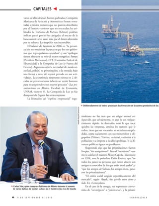 CAPITALES

Rodolfo Angulo/Cuartoscuro

varias de ellas después fueron quebradas; Compañía
Mexicana de Aviación y Aeroméxico fueron rematadas a precios menores que sus pasivos absorbidos
por el Estado y tuvieron que ser rescatadas; las utilidades de Teléfonos de México (Telmex) podrían
indicar que el precio fue castigado; el rescate de la
banca costó varias veces más que el dinero obtenido
por su subasta. Las tropelías son incontables.
El balance de Sacristán de 2006 es: “la privatización no resultó ser la panacea que los tres gobiernos que la propiciaron esperaban”, y sus “apólogos
tienen ahora en su mira al sector energético. Pemex
[Petróleos Mexicanos], CFE [Comisión Federal de
Electricidad] y la Compañía de Luz [y Fuerza del
Centro]. Argumentando la necesidad de modernizar[las], pide[n] su privatización, o la entrada, bajo
una forma u otra, del capital privado en sus actividades. La experiencia raramente exitosa en 2 décadas de privatizaciones debería ser razón bastante
para no emprender estos nuevos procesos” (Las privatizaciones en México, Facultad de Economía,
UNAM, número 9). La Compañía de Luz ya fue
desaparecida. Siguen las otras empresas.
La liberación del “espíritu empresarial” rogo-

4Carlos Slim, quien comprara Teléfonos de México durante el sexenio

de Carlos Salinas de Gortari y ahora es el hombre más rico del mundo

44

9 DE SEPTIEMBRE DE 2013

4Deliberadamente se habría provocado la destrucción de la cadena productiva de las

zinskiano no fue más que un vulgar animal enloquecido, que salvajemente, en aras de un enriquecimiento rápido, ha destruido todo lo que toca:
quiebra las empresas, arruina los sectores que le
ceden, tiene que ser rescatado, se socializan sus pérdidas, opera suciamente con sus monopolios y oligopolios (Telmex, Televisa, etcétera), victimiza a la
población y se impone a las elites políticas. Y las finanzas públicas siguen en problemas.
Rogozinski dijo que las privatizaciones fueron
limpias, “sin amiguismos”. Pero el “mentiroso” –como lo calificó el maestro Álvaro Cepeda– reconoció
en 1998, ante la periodista Dolia Estévez, que “en
todos los países las personas que tienen dinero son
amigos o conocidos de los que están en el poder”; y
“que los amigos de Salinas, los amigos ricos, ganaron las privatizaciones”.
“El orden social surgido espontáneamente del
mercado”, según Hayek, fue parido entre cieno y
lodo. En el estercolero.
En el caso de la energía, sus segmentos convertidos de “estratégicos” a “prioritarios”, y la privatiCONTRALÍNEA

industria

 