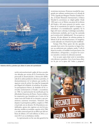 zación anticonstitucional a golpes de leyes secundarias ubicadas por encima de la Constitución, han
provocado la desarticulación y destrucción deliberada de la cadena productiva eléctrica y petrolera, el
desmantelamiento de la industria que justifica la
siguiente venta de cochera. Esa etapa fue inaugurada
por Miguel de la Madrid, al reclasificar 36 productos petroquímicos básicos, de alrededor de 64, reservados exclusivamente al Estado, a secundarios,
en 1986. La reprivatización fue justificada por las
dificultades financieras de Pemex. Fueron cedidos a
los empresarios que bramaban por el retiro de las
manos sucias del Estado de la economía y que prometieron cuantiosas inversiones. Veintisiete años
después, la petroquímica pública, surgida en 1960,
y la privada, son un desastre. De 40 productos contabilizados, apenas siete registran un nivel de producción, medido en toneladas, superior al de 1986,
y su saldo comercial pasó de un déficit por 403 millones de dólares a 8.5 mil millones en 2012; y cerrará 2013 con un desbalance similar.
La reprivatización no fue una idea genial de los
CONTRALÍNEA

Pedro Valtierra Anza/Cuartoscuro

Misael Valtierra Ruvalcaba/Cuartoscuro

va de las industrias eléctrica y petrolera para allanar el camino de la privatización

tecnócratas mexicanos. El proceso mundial fue inaugurado por militares suramericanos en la década de
1970 y seguido por Margaret Thatcher. Estados Unidos, el Fondo Monetario Internacional y el Banco
Mundial la convirtieron en religión global. Desde
1983 pasó a ser en México una pieza de la reforma
del Estado y del nuevo proyecto de nación, cuyas
bases de la acumulación de capital se integran y se
subordinan a la mundialización capitalista. En la
lógica del nuevo coloniaje, la ideología nacionalistarevolucionaria estorbaba, por lo que fue sustituida
por la retórica de la “globalización”. En esa matriz se
insertan, 30 años después, las reformas peñistas: la
laboral, la de las telecomunicaciones y la energética,
y están infectadas con el bacilo de la peste neoliberal.
Enrique Peña Nieto quiere dar dos apuradas
zancadas hacia atrás si las mayorías no logran frustrar sus ambiciones por cualquier medio. Y sólo le
dejan la revuelta y el estallido social para barrer a los
subastadores, salvaguardar y recuperar los recursos naturales y restaurar la soberanía nacional.
Con un paso aspira dejar atrás la nacionalización eléctrica y petrolera. Con el otro busca afianzar los pies en la época del “orden y progreso”,

9 DE SEPTIEMBRE DE 2013

45

 
