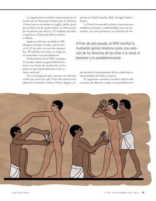 La organización mundial, representada por el mismo en Chad, Gambia, Mali, Senegal, Sudán y
Fondo de las Naciones Unidas para la Infancia Yemen.
(Unicef, por su acrónimo en inglés), pidió, quizá
La Unicef recomendó acciones concretas para
por primera vez de modo radical, la eliminación modificar actitudes y conformidades ante esa cosde esa práctica que afecta a 125 millones de niñas tumbre, así como promover su exclusión de fory mujeres en 29 países de África y Oriente Medio.
Según un informe circulado en WaA fines de julio pasado, la ONU clasificó la
shington, Estados Unidos, por la Unicef el 22 de julio, en esas dos regiones
mutilación genital femenina como una violahay 30 millones de niñas en riesgo de
ción de los derechos de las niñas a la salud, el
ser sometidas a ese procedimiento.
bienestar y la autodeterminación
El documento de la ONU consigna
el creciente rechazo en general de las mujeres a esa forma de mutilación en los
países en que el procedimiento tiene carácter universal.
ma paralela al mejoramiento de las condiciones y
Una investigación que sustenta ese informe oportunidades de niñas y mujeres.
reveló que nueve de cada 10 de ellas sufrieron la
El organismo mundial considera dentro del
ablación en Somalia, Guinea, Yibuti y Egipto, asi- concepto de ablación a todos los procedimientos

CONTRALÍNEA

9 DE SEPTIEMBRE DE 2013

51

 