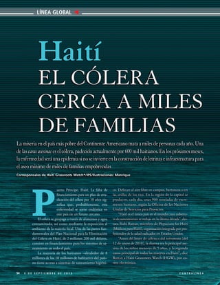 LÍNEA GLOBAL

Haití
EL CÓLERA
CERCA A MILES
DE FAMILIAS
La miseria en el país más pobre del Continente Americano mata a miles de personas cada año. Una
de las caras asesinas es el cólera, padecido actualmente por 600 mil haitianos. En los próximos meses,
la enfermedad será una epidemia si no se invierte en la construcción de letrinas e infraestructura para
el aseo mínimo de miles de familias empobrecidas
Corresponsales de Haiti Grassroots Watch*/IPS/Ilustraciones: Manrique

uerto Príncipe, Haití. La falta de
financiamiento para un plan de erradicación del cólera por 10 años significa que, probablemente, esta
enfermedad se torne endémica en
este país en un futuro cercano.
El cólera se propaga a través de alimentos y agua
contaminada, así como mediante la exposición al
ambiente de la materia fecal. Una de las partes fundamentales del Plan Nacional para la Eliminación
del Cólera en Haití, de 2 millones 200 mil dólares,
consiste en financiamiento para los sistemas de saneamiento en todo el país.
La mayoría de los haitianos –alrededor de 8
millones de los 10 millones de habitantes del país–
no tiene acceso a sistemas de saneamiento higiéni-

P
54

9 DE SEPTIEMBRE DE 2013

co. Defecan al aire libre en campos, barrancos o en
las orillas de los ríos. En la región de la capital se
producen, cada día, unas 900 toneladas de excremento humano, según la Oficina de las Naciones
Unidas de Servicios para Proyectos.
“Haití es el único país en el mundo cuya cobertura de saneamiento se redujo en la última década”, destaca Rishi Rattan, miembro de Physicians for Haiti
(Médicos para Haití), organización integrada por profesionales de la salud radicados en Estados Unidos.
“Antes del brote de cólera o del terremoto [del
12 de enero de 2010], la diarrea era la principal asesina de los niños menores de 5 años, y la segunda
causa principal de todas las muertes en Haití”, dice
Rattan a Haiti Grassroots Watch (HGW), por correo electrónico.
CONTRALÍNEA

 