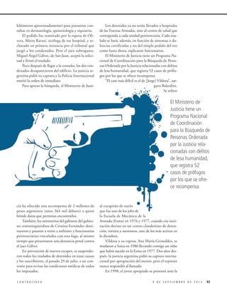 kilómetros aproximadamente) para presuntas consultas en dermatología, quinesiología y siquiatría.
El pedido fue tramitado por la esposa de Olivera, Marta Ravasi, sicóloga de ese hospital, y rechazado en primera instancia por el tribunal que
juzgó a los condenados. Pero el juez subrogante,
Miguel Ángel Gálvez, de San Juan, aceptó la solicitud y firmó el traslado.
Poco después de llegar a la consulta, los dos condenados desaparecieron del edificio. La justicia argentina pidió su captura y la Policía Internacional
emitió la orden de inmediato.
Para apoyar la búsqueda, el Ministerio de Justi-

Los detenidos ya no serán llevados a hospitales
de las Fuerzas Armadas, sino al centro de salud que
corresponda a cada unidad penitenciaria. Cada traslado se hará, además, en función de síntomas o dolencias certificadas y no del simple pedido del reo
como hasta ahora, explicaron funcionarios.
El Ministerio de Justicia tiene un Programa Nacional de Coordinación para la Búsqueda de Personas Ordenada por la Justicia relacionadas con delitos
de lesa humanidad, que registra 52 casos de prófugos por los que se ofrece recompensa.
“El caso más difícil es el de [Jorge] Vildoza”, asegura Balardini.
Se refiere

El Ministerio de
Justicia tiene un
Programa Nacional
de Coordinación
para la Búsqueda de
Personas Ordenada
por la Justicia relacionadas con delitos
de lesa humanidad,
que registra 52
casos de prófugos
por los que se ofrece recompensa

cia ha ofrecido una recompensa de 2 millones de
pesos argentinos (unos 364 mil dólares) a quien
brinde datos que permitan encontrarlos.
También, los ministerios del gabinete del gobierno centroizquierdista de Cristina Fernández destituyeron y pasaron a retiro a militares y funcionarios
penitenciarios vinculados con esta fuga, al mismo
tiempo que presentaron una denuncia penal contra
el juez Gálvez.
En prevención de nuevos escapes, se suspendieron todos los traslados de detenidos en estas causas
y los suscribieron, el pasado 29 de julio, a un convenio para revisar las condiciones médicas de todos
los imputados.
CONTRALÍNEA

al excapitán de navío
que fue uno de los jefes de
la Escuela de Mecánica de la
Armada (Esma) en 1976 y 1977, cuando esa institución devino en un centro clandestino de detención, tortura y asesinatos, uno de los más activos en
la dictadura.
Vildoza y su esposa, Ana María Grimaldos, se
mudaron a Suiza en 1986 llevando consigo un niño
que había nacido en la Esma en 1977. Dos años después, la justicia argentina pidió su captura internacional por apropiación del menor, pero el represor
nunca respondió al llamado.
En 1998, el joven apropiado se presentó ante la
9 DE SEPTIEMBRE DE 2013

63

 