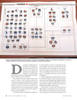 Archivo Contralínea

SOCIEDAD

4Uno de los diagramas elaborados por el Cisen donde se da cuenta, con fotografías y nombres, de los campesinos organizados en el Frente de
Pueblos en Defensa de la Tierra, movimiento opositor al aeropuerto en Texcoco, Estado de México

D

os diagramas elaborados por
el Centro de Investigación y
Seguridad Nacional (Cisen)
dan cuenta del seguimiento
realizado por el organismo de
inteligencia civil del Estado
mexicano al movimiento campesino del Frente de Pueblos en Defensa de la Tierra (FPDT).
Bajo el título Actores que se oponen al nuevo aeropuerto en Texcoco, en dos cartulinas de 64 por 44
centímetros el órgano desconcentrado de la Secretaría
de Gobernación (Segob) identifica con fotografías y
nombres a quienes no están de acuerdo con la
construcción de un nuevo aeropuerto para la Ciudad
de México en los campos agrícolas de la región de
Texcoco, Estado de México.
En la primera ficha se establecen los nombres de
38

16 DE SEPTIEMBRE DE 2013

los 26 principales activistas –encabezados por Ignacio del Valle– de lo que el Cisen llama “Frente de
Comunidades contra el Aeropuerto”. Ahí están los
rostros de los líderes de los pueblos de San Salvador
Atenco, San Miguel Tocuila, San Francisco Acuexcomac, La Magdalena Panoayan y San Cristóbal
Nexquipayac.
Abajo, agrupados por organización, los rostros y
los nombres de quienes estarían realizando acciones
contra ese proyecto impulsado por el gobierno del panista Vicente Fox Quesada (2000-2006) de todo el
espectro político: desde las organizaciones sociales y de
izquierda, hasta políticos y funcionarios.
El documento, sin fecha, data de principios de
2002, algunos meses después de que el entonces presidente Vicente Fox anunciara la construcción de un
nuevo aeropuerto en las tierras de los campesinos (22
CONTRALÍNEA

 