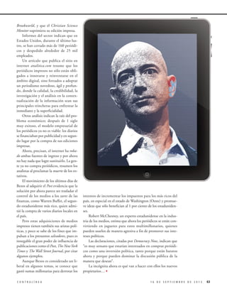 Brookworld, y que el Christian Science
Monitor suprimiera su edición impresa.
Informes del sector indican que en
Estados Unidos, durante el último lustro, se han cerrado más de 160 periódicos y despedido alrededor de 25 mil
empleados.
Un artículo que publica el sitio en
internet analitica.com resume que los
periódicos impresos no sólo están obligados a innovarse y reinventarse en el
ámbito digital, sino forzados a adoptar
un periodismo novedoso, ágil y profundo, donde la calidad, la credibilidad, la
investigación y el análisis en la contextualización de la información sean sus
principales trincheras para enfrentar la
inmediatez y la superficialidad.
Otros análisis indican la raíz del problema económico; después de 1 siglo
muy exitoso, el modelo empresarial de
los periódicos ya no es viable: los diarios
se financiaban por publicidad y en segundo lugar por la compra de sus ediciones
impresas.
Ahora, precisan, el internet ha robado ambas fuentes de ingreso y por ahora
no hay nada que logre sustituirlo. La gente ya no compra periódicos, resumen los
analistas al proclamar la muerte de los rotativos.
El movimiento de los últimos días de
Bezos al adquirir el Post evidencia que la
solución por ahora parece ser trasladar el
control de los medios a los zares de las
finanzas, como Warren Buffet, el segundo estadunidense más rico, quien admitió la compra de varios diarios locales en
el país.
Pero estas adquisiciones de medios
impresos tienen también sus aristas políticas, y poco se sabe de los fines que impulsan a los presuntos salvadores, pues es
innegable el gran poder de influencia de
publicaciones como el Post, The New York
Times y The Wall Street Journal, por citar
algunos ejemplos.
Aunque Bezos es considerado un liberal en algunos temas, se conoce que
gastó sumas millonarias para derrotar los
CONTRALÍNEA

intentos de incrementar los impuestos para los más ricos del
país, en especial en el estado de Washington (Oeste) y promueve ideas que sólo benefician al 1 por ciento de los estadunidenses.
Robert McChesney, un experto estadunidense en la industria de los medios, estima que ahora los periódicos se están convirtiendo en juguetes para estos multimillonarios, quienes
pueden usarlos de manera agresiva a fin de promover sus intereses políticos.
Las declaraciones, citadas por Democracy Now, indican que
“es muy sensato que estarían interesados en comprar periódicos como una inversión política, tanto porque están baratos
ahora y porque pueden dominar la discusión pública de la
manera que desean”.
La incógnita ahora es qué van a hacer con ellos los nuevos
propietarios…3
16 DE SEPTIEMBRE DE 2013

63

 
