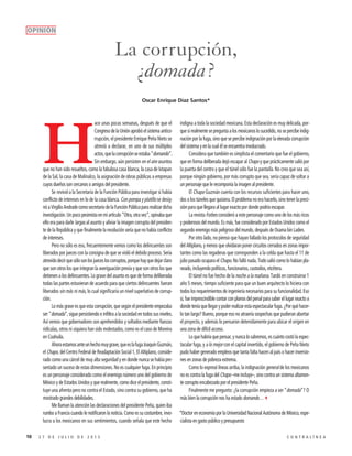 10 2 7 D E J U L I O D E 2 0 1 5 C O N T R A L Í N E A
La corrupción,
¿domada?
H
ace unas pocas semanas, después de que el
Congreso de la Unión aprobó el sistema antico-
rrupción, el presidente Enrique Peña Nieto se
atrevió a declarar, en uno de sus múltiples
actos,quelacorrupciónseestaba“domando”.
Sin embargo, aún persisten en el aire asuntos
que no han sido resueltos, como la fabulosa casa blanca, la casa de Ixtapan
de la Sal, la casa de Malinalco, la asignación de obras públicas a empresas
cuyos dueños son cercanos o amigos del presidente.
Se revivió a la Secretaría de la Función Pública para investigar si había
conflicto de intereses en lo de la casa blanca. Con pompa y platillo se desig-
nóaVirgilioAndradecomosecretariodelaFunciónPúblicapararealizardicha
investigación. Un poco pesimista en mi artículo “Otra, otra vez”, opinaba que
ello era para darle largas al asunto y aliviar la imagen corrupta del presiden-
te de la República y que finalmente la resolución sería que no había conflicto
de intereses.
Pero no sólo es eso, frecuentemente vemos como los delincuentes son
liberados por jueces con la consigna de que se violó el debido proceso. Sería
atrevidodecirquesólosonlosjuecesloscorruptos,porquehayquedejarclaro
que son otros los que integran la averiguación previa y que son otros los que
detienen a los delincuentes. Lo grave del asunto es que de forma deliberada
todas las partes estuvieran de acuerdo para que ciertos delincuentes fueran
liberados sin más ni más, lo cual significaría un nivel superlativo de corrup-
ción.
Lo más grave es que esta corrupción, que según el presidente empezaba
ser “domada”, sigue persistiendo e infiltra a la sociedad en todos sus niveles.
Así vemos que gobernadores son aprehendidos y soltados mediante fianzas
ridículas, otros ni siquiera han sido molestados, como es el caso de Moreira
en Coahuila.
Ahoraestamosanteunhechomuygrave,queeslafugaJoaquínGuzmán,
el Chapo, del Centro Federal de Readaptación Social 1, El Altiplano, conside-
rado como una cárcel de muy alta seguridad y en donde nunca se había pre-
sentado un suceso de estas dimensiones. No es cualquier fuga. En principio
es un personaje considerado como el enemigo número uno del gobierno de
México y de Estados Unidos y que realmente, como dice el presidente, consti-
tuye una afrenta pero no contra el Estado, sino contra su gobierno, que ha
mostrado grandes debilidades.
Me llaman la atención las declaraciones del presidente Peña, quien iba
rumbo a Francia cuando le notificaron la noticia. Como es su costumbre, invo-
lucra a los mexicanos en sus sentimientos, cuando señala que este hecho
indigna a toda la sociedad mexicana. Esta declaración es muy delicada, por-
que si realmente se pregunta a los mexicanos lo sucedido, no se percibe indig-
nación por la fuga, sino que se percibe indignación por la elevada corrupción
del sistema y en la cual él se encuentra involucrado.
Considera que también es simplista el comentario que fue el gobierno,
que en forma deliberada dejó escapar al Chapo y que prácticamente salió por
la puerta del centro y que el túnel sólo fue la pantalla. No creo que sea así,
porque ningún gobierno, por más corrupto que sea, sería capaz de soltar a
un personaje que le recomponía la imagen al presidente.
El Chapo Guzmán cuenta con los recursos suficientes para hacer uno,
dos o los túneles que quisiera. El problema no era hacerlo, sino tener la preci-
sión para que llegara al lugar exacto por donde podría escapar.
La revista Forbes consideró a este personaje como uno de los más ricos
y poderosos del mundo. Es más, fue considerado por Estados Unidos como el
segundo enemigo más peligroso del mundo, después de Osama bin Laden.
Por otro lado, no pienso que hayan fallado los protocolos de seguridad
del Altiplano, y menos que olvidaran poner circuitos cerrados en zonas impor-
tantes como las regaderas que corresponden a la celda que hasta el 11 de
julio pasado ocupara el Chapo. No falló nada. Todo salió como lo habían pla-
neado, incluyendo políticos, funcionarios, custodios, etcétera.
El túnel no fue hecho de la noche a la mañana. Tardó en construirse 1
año 5 meses, tiempo suficiente para que un buen arquitecto lo hiciera con
todos los requerimientos de ingeniería necesarios para su funcionalidad. Eso
sí, fue imprescindible contar con planos del penal para saber el lugar exacto a
dondeteníaquellegarypoderrealizarestaespectacularfuga.¿Porquéhacer-
lo tan largo? Bueno, porque eso no atraería sospechas que pudieran abortar
el proyecto, y además lo pensaron detenidamente para ubicar el origen en
una zona de difícil acceso.
Loquehabríaquepensar,ynuncalosabremos,escuántocostólaespec-
tacular fuga, y a lo mejor con el capital invertido, el gobierno de Peña Nieto
pudo haber generado empleos que tanta falta hacen al país o hacer inversio-
nes en zonas de pobreza extrema.
Como lo expresé líneas arriba, la indignación general de los mexicanos
no es contra la fuga del Chapo –me incluyo–, sino contra un sistema altamen-
te corrupto encabezado por el presidente Peña.
Finalmente me pregunto: ¿la corrupción empieza a ser “domada”? O
más bien la corrupción nos ha estado domando…3
*Doctor en economía por la Universidad Nacional Autónoma de México, espe-
cialista en gasto público y presupuesto
Oscar Enrique Díaz Santos*
OPINIÓN
 