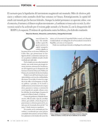 O
axaca de Juárez, Oa-
xaca. Dos detalles
reciben a quien lle-
ga por carretera a la
capital oaxaqueña:
carteles colgados en
los postes de luz con la marca Infinitum, de
Carlos Slim, que promocionan la Gue-
laguetzaoficial,ycamionetascuatroporcua-
tro con policías o soldados armados a bordo
rondando por todos lados.
Porlaciudadcorreunacalmabañadade
tensión, una cuerda intensa que presagia tor-
menta mientras aumentan las movilizacio-
nes del magisterio por la desaparición del
Instituto Estatal de Educación Pública de
Oaxacaylacancelacióndedecenasdeplazas.
DesdeelcerrodelFortínhastalosmuni-
cipiosaledañosconvivendoscotidianidades,
dosritmos.Porunlado,elcomercioserego-
dea en las calles, en las banquetas, en las pla-
zas públicas y privadas, en los locales y
establecimientos;elmovimientodecompra-
dores, paseantes y turistas se entremezcla
con el segundo aire, pesado, robusto como
los vehículos, las armas largas y los gestos de
piedra de la Policía Federal y el Ejército.
Cientosdegendarmesyfederales(lentes
oscuros, rifles de asalto, ropas de camuflaje
urbano, gris azulado, y botas de guerra) se
posicionaron en diversos puntos de la ciu-
dad antes de la jornada electoral del 7 de
junio. Y desde entonces se quedaron.
De acuerdo con lo constatado por Con-
tralínea y corroborado por varios policías
consultadosdirectamente,lasfuerzasfedera-
les se plantaron en los hoteles del centro his-
tórico, en la Secretaría de Seguridad Pública estatal, en la llamada
Ciudad Judicial, en la delegación de la Procuraduría General de la
República, así como en el aeropuerto.
Desdeesoscuartelesprovisionalessedesplieganlosuniformados
2 7 D E J U L I O D E 2 0 1 5 C O N T R A L Í N E A
PORTADA
18
El escenario para la liquidación del movimiento magisterial está montado. Miles de efectivos poli-
ciacos y militares están asentados desde hace semanas en Oaxaca. Estratégicamente, la capital del
estado está tomada por las fuerzas federales. Aunque la ciudad permanece en aparente calma –con
elcomercio,elturismoyeldineroenplenomovimiento–,elambientesetensacadavezmás.Laefer-
vecencia social se ha acelerado por el reciente golpe asestado a la Sección 22, con la desaparición del
IEEPO y la supuesta 35 órdenes de aprehensión contra los líderes, y los federales rondando
Mauricio Romero, @mauricio_contra/texto y fotografías/enviado
4Con el anuncio de la desaparición del Instituto Estatal de Educación
Pública de Oaxaca, se tensa aún más el ambiente en esa entidad
 
