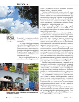 popular es que en realidad son muchos, muchos más, los elementos
presentes, sin contar a los efectivos militares.
Taxistas, vendedores, señoras de mercado, ancianos de parque,
profesores, meseros, recepcionistas de hotel, choferes de autobús,
vecinosdeloslímitesdelaciudad,representantesmagisterialesregio-
nales y periodistas locales notan la densidad en el ambiente por la
presencia de la “autoridad”. Contralínea sostuvo alrededor de tres
decenas de conversaciones periodísticas sobre el tema, y después de
unrato,invariablementelacharladesembocóenelmismorecuerdo:
el estado de sitio y posterior represión de 2006.
Las heridas provocadas por el aplastamiento a fuego y sangre de
la Asamblea Popular de los Pueblos de Oaxaca (APPO) aún están
frescas, y el husmeo policial reaviva esos recuerdos de muerte relacio-
nada con la intervención federal.
Además, desde antes de los festejos de la Guelaguetza 2015, dro-
nesyasobrevolabanlosbarriospopulares,sobretodolospresentesen
el cerro del Fortín, tomando fotos desde muy baja altura. Descono-
cidos vestidos de civil se pasean por lugares que no son turísticos.
Inclusoelsilenciodelamadrugadaesinterrumpidoporelestruendo
de aviones que pasan una y otra vez por zonas que mostraron alguna
resistencia durante el aplastamiento de hace 9 años, cuentan por
separado los residentes entrevistados.
Por su parte, el movimiento magisterial y diversas organizacio-
nes sociales continúan su presencia en los mismos sitios de siempre,
en las rutas de siempre, con marchas cuyas partidas y destinos son
anunciados previamente; el edificio de la Sección 22 del magisterio
está abierto y en permanentes asambleas y emisiones radiales. El
anuncio del cierre del Instituto de Educación Pública acelera las
movilizaciones,altiempoquelosplantones,incluidoeldelzócalode
Oaxaca,perecenestaramerceddeserarrasadosaunporunpequeño
grupo de granaderos, como ocurrió en la Ciudad de México.
Díasantesdelgolpeasestadoalmagisterio,lapresenciadeésteera
representativa, casi simbólica, en la capital del estado. La capacidad
de movilización y apoyo de la sección 22 del Sindicato Nacional de
TrabajadoresdelaEducación(SNTE)–organizacióntejidapormás
de 2 décadas entre las ocho regiones oaxaqueñas– se hizo notar de
inmediatotrasladecisión,aunquelamayoríadesusintegrantesesta-
bandispersosencomunidades,enotrosestadosyelDistritoFederal.
Son más de 80 mil los maestros que se han mantenido en resis-
tencia a pesar de los asesinatos, desapariciones forzadas y encarcela-
mientos en prisiones federales: cuentas pendientes e impunidad que
potencian la ira y robustecen las convicciones políticas ante una nue-
va agresión solapada por el discurso del orden y la paz social restable-
cidos que impulsan el flujo del turismo y, por ende, el desarrollo del
capital concentrado en unas pocas manos.
El tablero estratégico está puesto: las partes altas, las entradas al
centro, las salidas de la ciudad están claramente cubiertas, “peina-
das”, en el argot policial. Los caminos hacia Xoxocotlán, Puerto
Ángel,MonteAlbán,Tuxtepec,SantaMaríadelTule,haciaAtzom-
ba y San Pedro Ixtlahuaca están custodiados.
la seguridad y la tranquilidad de todos los
visitantes y habitantes oaxaqueños durante
esta festividad.
“Las acciones serán reforzadas por los
más de 2 mil elementos de la Policía Federal
y 2 mil elementos de la Gendarmería que
desdelasemanapasadayaseencuentranrea-
lizando actividades de proximidad social en
la capital oaxaqueña”, agregó la SSPO el 14
de julio. Cuatro días después llegaron por lo
menos 500 policías más.
Ésos son los números difundidos por la
mismaSecretaría.Sinembargo,lasensación
20 2 7 D E J U L I O D E 2 0 1 5 C O N T R A L Í N E A
PORTADA
4Además del des-
pliegue de efecti-
vos en tierra, los
militares también
sobrevuelan la capi-
tal oaxaqueña
4Empresarios locales, entre los actores que han solicitado mano dura con-
tra la disidencia magisterial
 