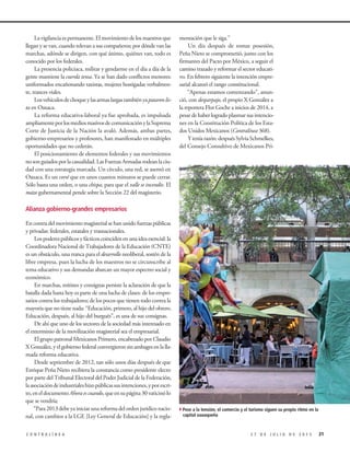 Lavigilanciaespermanente.Elmovimientodelosmaestrosque
llegan y se van, cuando relevan a sus compañeros; por dónde van las
marchas, adónde se dirigen, con qué ánimo, quiénes van, todo es
conocido por los federales.
La presencia policiaca, militar y gendarme en el día a día de la
gente mantiene la cuerda tensa. Ya se han dado conflictos menores:
uniformados encañonando taxistas, mujeres hostigadas verbalmen-
te, trances viales.
Losvehículosdechoqueylasarmaslargastambiényapasaronlis-
ta en Oaxaca.
La reforma educativa-laboral ya fue aprobada, es impulsada
ampliamenteporlosmediosmasivosdecomunicaciónylaSuprema
Corte de Justicia de la Nación la avaló. Además, ambas partes,
gobierno-empresarios y profesores, han manifestado en múltiples
oportunidades que no cederán.
El posicionamiento de elementos federales y sus movimientos
nosonguiadosporlacasualidad.LasFuerzasArmadasrodeanlaciu-
dad con una estrategia marcada. Un círculo, una red, se asentó en
Oaxaca. Es un corsé que en unos cuantos minutos se puede cerrar.
Sólo basta una orden, o una chispa, para que el valle se incendie. El
mazo gubernamental pende sobre la Sección 22 del magisterio.
Alianza gobierno-grandes empresarios
En contra del movimiento magisterial se han unido fuerzas públicas
y privadas: federales, estatales y trasnacionales.
Lospoderespúblicosyfácticoscoincidenenunaideaesencial:la
Coordinadora Nacional de Trabajadores de la Educación (CNTE)
es un obstáculo, una tranca para el desarrollo neoliberal, sostén de la
libre empresa, pues la lucha de los maestros no se circunscribe al
tema educativo y sus demandas abarcan un mayor espectro social y
económico.
En marchas, mítines y consignas persiste la aclaración de que la
batalla dada hasta hoy es parte de una lucha de clases: de los empre-
sarios contra los trabajadores; de los pocos que tienen todo contra la
mayoría que no tiene nada: “Educación, primero, al hijo del obrero.
Educación, después, al hijo del burgués”, es una de sus consignas.
De ahí que uno de los sectores de la sociedad más interesado en
el exterminio de la movilización magisterial sea el empresarial.
El grupo patronal Mexicanos Primero, encabezado por Claudio
X González, y el gobierno federal convergieron sin ambages en la lla-
mada reforma educativa.
Desde septiembre de 2012, tan sólo unos días después de que
Enrique Peña Nieto recibiera la constancia como presidente electo
por parte del Tribunal Electoral del Poder Judicial de la Federación,
laasociacióndeindustrialeshizopúblicassusintenciones,yporescri-
to,eneldocumentoAhoraescuando,queensupágina30vaticinólo
que se vendría:
“Para 2013 debe ya iniciar una reforma del orden jurídico nacio-
nal, con cambios a la LGE [Ley General de Educación] y la regla-
mentación que le siga.”
Un día después de tomar posesión,
Peña Nieto se comprometió, junto con los
firmantes del Pacto por México, a seguir el
camino trazado y reformar el sector educati-
vo. En febrero siguiente la intención empre-
sarial alcanzó el rango constitucional.
“Apenas estamos comenzando”, anun-
ció, con desparpajo, el propio X González a
la reportera Flor Goche a inicios de 2014, a
pesar de haber logrado plasmar sus intencio-
nes en la Constitución Política de los Esta-
dos Unidos Mexicanos (Contralínea 368).
Yteníarazón:despuésSylviaSchmelkes,
del Consejo Consultivo de Mexicanos Pri-
212 7 D E J U L I O D E 2 0 1 5C O N T R A L Í N E A
4Pese a la tensión, el comercio y el turismo siguen su propio ritmo en la
capital oaxaqueña
 