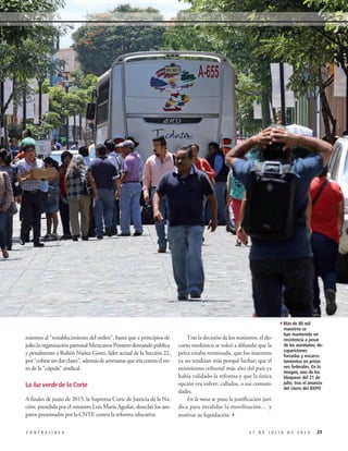 mientos al “restablecimiento del orden”, hasta que a principios de
julio la organización patronal Mexicanos Primero demandó pública
y penalmente a Rubén Núñez Ginez, líder actual de la Sección 22,
por“cobrarsindarclases”,ademásdeamenazarqueiríacontraelres-
to de la “cúpula” sindical.
La luz verde de la Corte
A finales de junio de 2015, la Suprema Corte de Justicia de la Na-
ción, presidida por el ministro Luis María Aguilar, desechó los am-
paros presentados por la CNTE contra la reforma educativa.
Tras la decisión de los ministros, el dis-
curso mediático se volcó a difundir que la
pelea estaba terminada, que los maestros
ya no tendrían más porqué luchar; que el
mismísimo tribunal más alto del país ya
había validado la reforma y que la única
opción era volver, callados, a sus comuni-
dades.
En la mesa se puso la justificación jurí-
dica para invalidar la movilización… y
motivar su liquidación.3
232 7 D E J U L I O D E 2 0 1 5C O N T R A L Í N E A
4Más de 80 mil
maestros se
han mantenido en
resistencia a pesar
de los asesinatos, de-
sapariciones
forzadas y encarce-
lamientos en prisio-
nes federales. En la
imagen, uno de los
bloqueos del 21 de
julio, tras el anuncio
del cierre del IEEPO
 