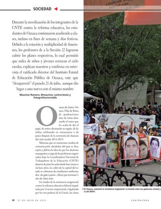 O
axaca de Juárez, Oa-
xaca. Días de flores,
de graduaciones;
días de niñas abra-
zando el ramo que
les acaba de dar el
papá, de niños abrazando su regalo, de fa-
milias celebrando en restaurantes o de
paseo después de la ceremonia de clausura
del ciclo escolar 2014-2015.
Mientras que en numerosos medios de
comunicación alrededor del país se dice,
repite y fabrica la idea de que los alumnos
oaxaqueñosacargodelosprofesoresorgani-
zados bajo la Coordinadora Nacional de
Trabajadores de la Educación (CNTE)
dejarondepisarlasaulasdesdehacemeseso
incluso años, las calles de la capital del es-
tado se colmaron de estudiantes uniforma-
dos–degalaopants–,felicesporterminar1
año de clases más.
En medio de la resistencia magisterial
contra la reforma educativa-laboral impul-
sada por el sector empresarial y legalizada
por los tres poderes de la Unión, las clases
2 7 D E J U L I O D E 2 0 1 5 C O N T R A L Í N E A
SOCIEDAD
28
Durante la movilización de los integrantes de la
CNTE contra la reforma educativa, los estu-
diantesdeOaxacacontinuaronacudiendoacla-
ses, incluso en fines de semana y días festivos.
Debido a la rotación y multiplicidad de funcio-
nes, los profesores de a la Sección 22 lograron
cubrir los planes respectivos, lo cual permitió
que miles de niños y jóvenes cerraran el ciclo
escolar, explican maestros y confirma en entre-
vista el ratificado director del Instituto Estatal
de Educación Pública de Oaxaca, ente que
“desapareció” el pasado 21 de julio, aunque dio
lugar a uno nuevo con el mismo nombre
Mauricio Romero, @mauricio_contra/texto y
fotografías/enviado
4En Oaxaca, aumenta la resistencia magisterial. La tensión entre los gobiernos estatal y federal y
ra del IEEPO
 