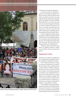 continuaron en las regiones oaxaqueñas.
Los fines de semana, los días festivos y
en horas extra los profesores trabajaron, ex-
plican maestros y padres de familia consul-
tados, y lo admite en entrevista el recién
ratificado director del Instituto Estatal de
Educación Pública de Oaxaca (IEEPO),
Moisés Robles Cruz, tan sólo unos días
antes de la supuesta desaparición del órga-
no. Además, confiesa el funcionario, no
existe un método gubernamental para
demostrar lo contrario: no hay forma de
probar la afirmación extendida de que los
niños perdieron decenas de días de clases.
ComoloatestiguóContralínea,durante
las mañanas y tardes de la primera quincena
de julio, diversos centros públicos educati-
vossevistierondecoloresparacelebrarelfin
de cursos. De secundaria, de primaria; de la
José Vasconcelos, de la 85, de la 66, de la
Enrique Pestalozzi, de la Basilio Bustos...
Uniformes verdes, azules, blancos, aña-
dieron a la ciudad un aire festivo e infantil
entre el ambiente denso por la presencia
policial.
Organización, la clave
Los maestros se mantienen ocupados mu-
cho más tiempo del que exigiría el ejercicio
de su profesión en condiciones normales.
Por el “estado de resistencia” en el que
se encuentran, la alternativa en el estado es
darentremediay1horaymediamásdecla-
se al día, trabajar los sábados, domingos y
días feriados; quienes acuden a la escuela
por la mañana, en la tarde hacen presencia
en el plantón; en las escuelitas bidocentes ru-
rales uno de los dos profesores se encarga
del grupo; en los pueblos y ciudades, direc-
tores, conserjes y personal administrativo
son enviados frecuentes a campamentos y
marchas, que no siempre son generales; las
regiones se rotan también en la lucha.
“En las asambleas de padres de familia se
exponequeestamosenunestadoderesisten-
cia y que nuestra lucha no es sólo magiste-
rial”, cuenta a Contralínea en el quiosco del
zócalooaxaqueñoNormaCleyver,profesora
292 7 D E J U L I O D E 2 0 1 5C O N T R A L Í N E A
estatal y federal y los maestros disidentes también va creciendo, sobre todo a raíz de la clausu-
 