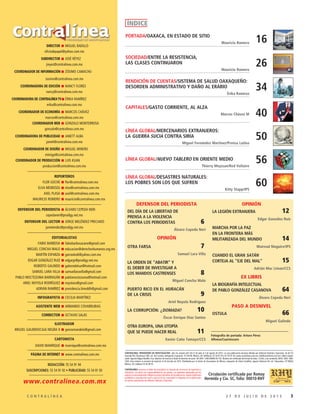 32 7 D E J U L I O D E 2 0 1 5C O N T R A L Í N E A
DIRECTOR MIGUEL BADILLO
oficiodepapel@yahoo.com.mx
SUBDIRECTOR JOSÉ RÉYEZ
jreyez@contralinea.com.mx
COORDINADOR DE INFORMACIÓN ZÓSIMO CAMACHO
zosimo@contralinea.com.mx
COORDINADORA DE EDICIÓN NANCY FLORES
nancy@contralinea.com.mx
COORDINADORA DE CONTRALÍNEA TV ÉRIKA RAMÍREZ
erika@contralinea.com.mx
COORDINADOR DE ECONOMÍA MARCOS CHÁVEZ
marcos@contralinea.com.mx
COORDINADOR WEB GONZALO MONTERROSA
gonzalo@contralinea.com.mx
COORDINADORA DE PUBLICIDAD JANETT ALBA
janett@contralinea.com.mx
COORDINADOR DE DISEÑO MIGUEL MINERO
mimiga@contralinea.com.mx
COORDINADOR DE PRODUCCIÓN LUIS KUAN
produccion@contralinea.com.mx
REPORTEROS
FLOR GOCHE flor@contralinea.com.mx
ELVA MENDOZA elva@contralinea.com.mx
AXEL PLASA axel@contralinea.com.mx
MAURICIO ROMERO mauricio@contralinea.com.mx
DEFENSOR DEL PERIODISTA ÁLVARO CEPEDA NERI
cepedaneri@prodigy.net.mx
DEFENSOR DEL LECTOR JORGE MELÉNDEZ PRECIADO
jamelendez@prodigy.net.mx
EDITORIALISTAS
FABIO BARBOSA fabiobarbosacano@gmail.com
MIGUEL CONCHA MALO educacion@derechoshumanos.org.mx
MARTÍN ESPARZA garrasleo6@yahoo.com.mx
EDGAR GONZÁLEZ RUIZ edgargr@prodigy.net.mx
ROBERTO GALINDO galeondelsur@hotmail.com
SAMUEL LARA VILLA samuellaravilla@gmail.com
PABLO MOCTEZUMA BARRAGÁN pablomoctezuma@hotmail.com
ARIEL NOYOLA RODRÍGUEZ noyolara@gmail.com
ADRIÁN RAMÍREZ presidencia.limeddh@gmail.com
INFOGRAFISTA CECILIA MARTÍNEZ
ASISTENTE WEB ARMANDO COVARRUBIAS
CORRECTOR OCTAVIO SALAS
ILUSTRADOR
MIGUEL GALINDO/CAJA NEGRA X gonzomandela@gmail.com
CARTONISTA
DAVID MANRIQUE manrique@contralinea.com.mx
PÁGINA DE INTERNET www.contralinea.com.mx
REDACCIÓN: 55 54 91 94
SUSCRIPCIONES: 55 54 91 92 • PUBLICIDAD: 55 54 91 93
CONTRALÍNEA. PERIODISMO DE INVESTIGACIÓN –año 14, número 447 del 27 de julio al 2 de agosto de 2015– es una publicación semanal editada por Editorial Libertad y Expresión, SA de CV;
Avenida Río Churubusco 590, col. Del Carmen, delegación Coyoacán, CP 04100, México, DF; teléfonos: 55 54 91 93 y 55 54 91 94; www.contralinea.com.mx, info@contralinea.com.mx. Editor respon-
sable: Agustín Miguel Badillo Cruz. Número de reserva al título de derecho de autor: 04-2001-1206164804 00-102. Número de certificado de licitud de título: 12264, y de contenido: 8918. ISSN: 1665-
1626. Este número se terminó de imprimir el 24 de julio de 2015. Distribuida por la Unión de Voceadores de México, despacho de Gloria Santillán, Ignacio Mariscal 44, col. Tabacalera, CP 06030,
México, DF, teléfono 55 92 08 91.
CONTRALÍNEA reconoce el deber de veracidad y la cláusula de conciencia de reporteros y
articulistas. Los textos son responsabilidad de sus autores. Las opiniones expresadas por los
autores no necesariamente reflejan la postura del editor de la publicación. Queda totalmente
prohibida la reproducción total o parcial de los contenidos o imágenes de la publicación
sin previa autorización de Editorial Libertad y Expresión.
Circulación certificada por Romay
Hermida y Cía. SC, folio: 00010-RHY
ÍNDICE
www.contralinea.com.mx
PORTADA/OAXACA, EN ESTADO DE SITIO
Mauricio Romero 16
SOCIEDAD/ENTRE LA RESISTENCIA,
LAS CLASES CONTINUARON
Mauricio Romero
26
CAPITALES/GASTO CORRIENTE, AL ALZA
Marcos Chávez M 40
LÍNEA GLOBAL/MERCENARIOS EXTRANJEROS:
LA GUERRA SUCIA CONTRA SIRIA
Miguel Fernández Martínez/Prensa Latina
50
LÍNEA GLOBAL/DESASTRES NATURALES:
LOS POBRES SON LOS QUE SUFREN
Kitty Stapp/IPS
60
LÍNEA GLOBAL/NUEVO TABLERO EN ORIENTE MEDIO
Thierry Meyssan/Red Voltaire
56
RENDICIÓN DE CUENTAS/SISTEMA DE SALUD OAXAQUEÑO:
DESORDEN ADMINISTRATIVO Y DAÑO AL ERARIO
Érika Ramírez
34
DEFENSOR DEL PERIODISTA
DEL DÍA DE LA LIBERTAD DE
PRENSA A LA VIOLENCIA
CONTRA LOS PERIODISTAS 6
Álvaro Cepeda Neri
OPINIÓN
OTRA FARSA 7
Samuel Lara Villa
LA ORDEN DE “ABATIR” Y
EL DEBER DE INVESTIGAR A
LOS MANDOS CASTRENSES 8
Miguel Concha Malo
PUERTO RICO EN EL HURACÁN
DE LA CRISIS 9
Ariel Noyola Rodríguez
LA CORRUPCIÓN: ¿DOMADA? 10
Óscar Enrique Díaz Santos
OTRA EUROPA, UNA UTOPÍA
QUE SE PUEDE HACER REAL 11
Xavier Caño Tamayo/CCS
OPINIÓN
LA LEGIÓN EXTRANJERA 12
Edgar González Ruiz
MARCHA POR LA PAZ
EN LA FRONTERA MÁS
MILITARIZADA DEL MUNDO 14
Mairead Maguire/IPS
CUANDO EL GRAN SATÁN
CORTEJA AL “EJE DEL MAL” 15
Adrián Mac Liman/CCS
EX LIBRIS
LA BIOGRAFÍA INTELECTUAL
DE PABLO GONZÁLEZ CASANOVA 64
Álvaro Cepeda Neri
PASO A DESNIVEL
OSTULA 66
Miguel Galindo
Fotografía de portada: Arturo Pérez
Alfonso/Cuartoscuro
 