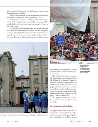 ción económica” el mantenerse movilizados, y que por eso actúan
bajo un esquema de rotación.
“Éseesunmecanismoquenosale,quenoseve.Cuandounove
las manifestaciones cree que todos son profesores… Y no.”
Norma Cleyver dice que “no todas las movilizaciones han sido
masivas”. “Por ejemplo, la representatividad que tenemos en el Dis-
trito Federal es del 30 por ciento, la que tenemos aquí en Oaxaca es
del 30 por ciento”.
La rotatividad se da en el movimiento, pero no para dar clases,
acota la maestra, representante de los Valles Centrales. “En algunas
ocasiones, por ejemplo, los directores, que por supuesto tienen la
capacidad de estar frente a un grupo, se quedan también. Jamás se
va a poner al intendente a dar clases, jamás se pone a alguien que no
esté preparado para ser maestro. Hay una
corresponsabilidadconnuestrotrabajoycon
el movimiento.
“En mi caso. Si le toca a mi compañero,
sale él y yo me hago cargo de todo el grupo
(de alrededor de 35 alumnos). Si salgo yo,
viceversa. Ya tenemos esa preparación. No-
sotros desde la normal ya venimos con esa
preparación de estar en escuelas unitarias,
en escuelas incompletas, bidocentes, trido-
centes y en escuelas completas, claro. Sabe-
mos cómo manejar los contenidos de cada
grupo. Tenemos la formación.
“No dejamos abandonadas las aulas.
No se quedan abandonadas. Eso es menti-
ra”, señala.
No hay pruebas de las faltas
Ni el gobierno federal ni el estatal ni las
organizaciones empresariales ni los medios
de comunicación sumados pueden probar
que en la entidad se ha perdido el número
312 7 D E J U L I O D E 2 0 1 5C O N T R A L Í N E A
4Durante los ciclos
escolares no se
manifiestan todos
los maestros, sólo
representantes que
se van rotando
escuelas en las que no basta con los horarios de lunes a viernes, en las que en coordinación con los
ividades”
 