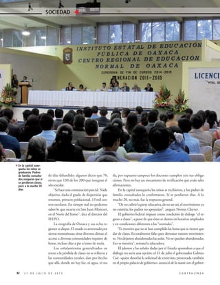 de días difundido: algunos dicen que 70,
otros que 130 de los 200 que integran el
año escolar.
“Sehaceunaconstataciónparcial.Nada
objetiva, dado el grado de dispersión que
tenemos, primero poblacional, 13 mil cen-
tros escolares. En tiempo real no podemos
saber lo que ocurre en San Juan Mixicori,
en el Norte del Itsmo”, dice el director del
IEEPO.
La orografía de Oaxaca y sus ocho re-
giones es dispar. El estado es atravesado por
sierras montañosas; tiene diversos climas; el
acceso a diversas comunidades requiere de
horas, incluso días a pie o lomo de mula.
Los señalamientos generalizados en
torno a la pérdida de clases no se refieren a
las comunidades rurales, dan por hecho
que allá, donde no hay luz, ni agua, ni na-
da, por supuesto tampoco los docentes cumplen con sus obliga-
ciones. Pero no hay un mecanismo de verificación que avale tales
afirmaciones.
En la capital oaxaqueña los niños se recibieron, y los padres de
familia consultados lo confirmaron. Sí se perdieron días. A lo
mucho 20, no más, fue la respuesta general.
“Denocubrirlaparteeducativa,denoserasí,elmovimientoya
no existiría; los padres no apoyarían”, asegura Norma Cleyver.
El gobierno federal impuso como condición de diálogo “el re-
greso a clases”, a pesar de que éstas se dieron en horarios ampliados
y en condiciones diferentes a las “normales”.
“Es mentira que no se han cumplido las horas que se tienen que
dar de clases. Es totalmente falso para denostar nuestro movimien-
to. No dejamos abandonadas las aulas. No se quedan abandonadas.
Eso es mentira”, remata la educadora.
El jaloneo y las señales dadas por el Estado apuntaban a que el
diálogo no sería una opción: el 21 de julio el gobernador Gabino
Cué –quien desechó la solicitud de entrevista presentada también
en el propio palacio de gobierno– anunció de la mano con el gobier-
32 2 7 D E J U L I O D E 2 0 1 5 C O N T R A L Í N E A
SOCIEDAD
4En la capital oaxa-
queña los niños se
graduaron. Padres
de familia consulta-
dos aseguran que sí
se perdieron clases,
pero a lo mucho 20
días
 