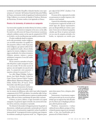 no federal, con Emilio Chuayffet y Eduardo Sánchez como repre-
sentantes, la “extinción” del Instituto Estatal de Educación Pública
de Oaxaca, movimiento similar al seguido por la administración de
Felipe Calderón en su intento de liquidar el Sindicato Mexicano
de Electricistas. El mismo rumbo se está siguiendo en Oaxaca.
Previo a la tormenta, el comercio es rampante
Las mesas están ocupadas, las tiendas abiertas, los turistas y residen-
tes paseando… El comercio es rampante en los arcos y en las calles.
En toda la zona del centro de Oaxaca el movimiento económico,
cultural y cotidiano coexiste con las casas de campaña de la CNTE
en el zócalo y con las movilizaciones que también terminan ahí.
El orden establecido desde la conquista
no ha sido perturbado: madres indígenas
con sus bebés amarrados a la espalda ven-
den pequeños collares a todo el que pasa;
niños indígenas, que apenas acaban de de-
jar la espalda de la madre, ofrecen chicles,
cigarros; los meseros, indígenas y mestizos,
siguen atendiendo a los turistas extranjeros.
Globeros, pintores, músicos y puestos
ambulantes componen el resto del cuadro
de la plaza central.
De los comercios asentados en los por-
tales del primer cuadro oaxaqueño ni uno
solo está cerrado. De los ocho accesos al
quiosco, uno está tapado con casas de cam-
paña. La proporción entre paseantes y
maestros es de por lo menos de 15 a 1.
Las calles Miguel Hidalgo, Indepen-
dencia, José María Morelos, Colón-Las
Casas, Vicente Guerrero-Valerio Trujano,
Aldama-Rayón, Matamoros-Murguía, Díaz
Ordaz, Porfirio Díaz, JP García, 20 de
Noviembre están libres para el capital.
Los bares, los restaurantes, los bancos,
los hoteles, la tiendas, los mercados, las igle-
sias, los museos, las bibliotecas, todo, todo lo que rodea el pequeño
campamento de la CNTE está abierto. Las estrechas calles, las ban-
quetasangostas,losincontablespuestosyquienessequedanparados
frente a ellos son el único contratiempo de quien desee consumir.
El dinero, en pesos y dólares, se sigue moviendo en la capital
oaxaqueña. Las ganancias siguen entrando a las cuentas de los due-
ños de los comercios, extranjeros o nacionales.
No obstante lo facturado, la burguesía presente ha gritado su
descontento, realizado paros patronales y presionado por el uso de
la fuerza contra el asentamiento magisterial, incluso ha pedido la
instauración de “un programa de rescate económico que compense
las molestias causadas por la protesta social” (sic, “Negocios paran
por culpa de [la] CNTE”, Excélsior, 17 de
agosto de 2014).
El escozor de los empresarios ha tenido
eco permanente en medios impresos y elec-
trónicos a nivel nacional.
A pesar de las embestidas empresariales,
el campamento magisterial anclado en el
zócalo sigue ahí. Apenas representativo,
pasa casi desapercibido por turistas y pase-
antes. Como está: sin obstruir las pequeñas
calzadas que llevan al quiosco principal,
con sus casas de campaña arrimadas a los
bordes, no representa un estorbo para
quien desee pasear; foros, coloquios, pláti-
cas y mítines.
Irónicamente, el movimiento magiste-
rial ha provocado que las arcas de quienes
señalan que sus negocios han sido afectados
por él se llenen por el despliegue policiaco
para cubrir la protesta social.
Hoteleros, restauranteros e incluso
cadenasdetacoscallejeros,porqueenOaxa-
ca hasta los puestos taqueros son monopoli-
zados, se han visto beneficiados por la
presencia de la Policía Federal.3
332 7 D E J U L I O D E 2 0 1 5C O N T R A L Í N E A
4“Es mentira que no
se han cumplido las
horas que se tienen
que dar de clases.
Es totalmente falso
para denostar nues-
tro movimiento. No
dejamos abandona-
das las aulas”
 