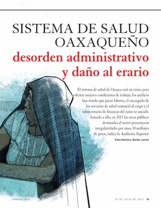 352 7 D E J U L I O D E 2 0 1 5C O N T R A L Í N E A
SISTEMA DE SALUD
OAXAQUEÑO
desorden administrativo
y daño al erario
El sistema de salud de Oaxaca está en crisis: para
solicitar mejores condiciones de trabajo, los médicos
han tenido que parar labores, el encargado de
los servicios de salud renunció al cargo y el
subsecretario de finanzas del ramo se suicidó.
Aunado a ello, en 2013 las arcas públicas
destinadas al sector presentaron
irregularidades por unos 10 millones
de pesos, indica la Auditoría Superior
Érika Ramírez, @erika_contra
 