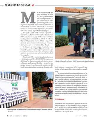 nado, eficiente y transparente de los recursos, lo que
incidió en las irregularidades determinadas en la audi-
toría.
“Se registraron igualmente incumplimientos en las
obligaciones de transparencia sobre la gestión del
Fondo de Aportaciones para los Servicios de Salud, ya
que la entidad federativa no proporcionó a la Secretaría
de Hacienda y Crédito Público los informes previstos
por la normativa sobre el ejercicio y destino de los re-
cursos del primer trimestre de nivel fondo; tampoco
reportó de manera pormenorizada la información re-
lativa al avance de las acciones realizadas, y no realizó la
evaluación sobre los resultados del fondo, lo cual limitó
algobiernodelestadoconocersusdebilidadesyáreasde
mejora.”
Crisis laboral
Enmediodeestasirregularidades,elsistemadesaludde
esa entidad entró en una crisis laboral. Apenas el pasa-
do 11 de junio, la Sección 35 del Sindicato Nacional de
TrabajadoresdeSalud(Sntsa)levantóelparodelabores
iniciado el 4 de mayo de 2015.
M
ás de 10 millones 600 mil
pesos del sistema de salud
deOaxacapodríanhaberse
ejercido irregularmente, lo
que constituiría un daño
patrimonial para la hacien-
da pública. El probable perjuicio a las arcas federales es
el resultado de un control deficiente de los recursos a
travésdelascuentasdondeesdepositadoelpresupuesto
millonario, revela el órgano fiscalizador del país.
Y es que de acuerdo con la Auditoría Superior de la
Federación (ASF), los Servicios de Salud de Oaxaca
(SSO), actualmente a cargo de Héctor González Her-
nández, podrían haber sufrido un daño de 10 millones
602 mil 200 pesos. Lo anterior, debido a irregularida-
des en la operación de transferencias del Fondo de
Aportaciones para los Servicios de Salud (Fassa).
El dictamen del máximo órgano fiscalizador, enca-
bezado por Juan Manuel Portal Martínez, indica que
por el posible daño patrimonial ya se han promovido
sanciones administrativas al gobierno de Gabino Cué
Monteagudo.
A decir de la ASF, a través de la auditoría financiera
y de cumplimiento 13-A-20000-14-0780, el gobierno
de Oaxaca “no dispone de un adecuado sistema de con-
trol interno que le permita identificar y atender los ries-
gos que limitan el cumplimiento de los objetivos del
fondo, la observancia de su normativa y el manejo orde-
36 2 7 D E J U L I O D E 2 0 1 5 C O N T R A L Í N E A
RENDICIÓN DE CUENTAS
4Trabajadores de la salud denuncian carencias tanto en equipo y medicinas, como en
personal
4Según el Coneval, en Oaxaca el 43.1 por ciento de la población no cuenta
ArturoPérezAlfonso/Cuartoscuro
 