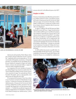 presunto desvío de 2 mil millones de pesos en los SSO”.
Desglose se daños
Elmontomáselevadoenelposibledañopatrimoniales
de 5 millones 458 mil 747 pesos, “por destinar recursos
del Fondo de Aportaciones para los Servicios de Salud
2013 para pagar a la Secretaría de Hacienda y Crédito
Público actualizaciones y recargos por no haber entera-
do en tiempo y forma el impuesto sobre la renta rete-
nido a los trabajadores”.
Le siguen 3 millones 996 mil 963 pesos por haber
destinado recursos del Fassa a “pagar remuneraciones
a dos servidores públicos que no acreditaron la prepara-
ción académica requerida para el puesto bajo el cual
cobraron durante el ejercicio fiscal 2013”. Los trabaja-
dores que no acreditaron su capacidad académica tam-
bién fueron beneficiados con la compensación del
impuesto sobre la renta de prestaciones laborales, tales
como Día del Trabajador de la Secretaría de Salud, Día
de las Madres y Día de Reyes, “concepto no convenido
en las Condiciones Generales de Trabajo de la Secre-
taría de Salud ni autorizado a financiarse con recursos
del fondo”.
La ASF también documentó un posible daño a la
Hacienda Pública de 842 mil 472 pesos, “por no haber
transferido la Secretaría de Finanzas del Gobierno del
Estado de Oaxaca en su totalidad los rendimientosInformación del periodista Pedro Matías indica
que el impacto del paro laboral por más de 5 semanas
fue: “suspensión de los servicios generales en 735 cen-
tros de salud, 20 hospitales comunitarios, 13 hospitales
generales y tres hospitales de alta especialidad, para exi-
gir que el gobierno oaxaqueño otorgue más medica-
mentos, contrate más personal médico y equipe los
centros de salud y hospitales del estado”.
Los integrantes del sector decidieron levantar el
paro laboral luego de que el entonces titular de los Ser-
vicios de Salud de la entidad, Germán Tenorio Vascon-
celos, renunciara al cargo. Fue sustituido por Héctor
González Hernández, quien se desempeñaba como
subsecretario de Planeación de la SSO.
El corresponsal del semanario Proceso hace énfasis
en que el entonces secretario de Salud dimitió al cargo
sin que se “esclareciera el asesinato del subdirector de
Administración y Finanzas de los Servicios de Salud
de Oaxaca, Rafael Pérez Gavilán, ejecutado el 5 de mar-
zo pasado, días después de su cese por presuntos malos
manejos […]. También fue acusado por integrantes del
Sindicato Independiente de Trabajadores y Profesiona-
les de Salud de manejar una ‘nómina secreta’, y de un
ArturoPérezAlfonso/Cuartoscuro
372 7 D E J U L I O D E 2 0 1 5C O N T R A L Í N E A
4Las protestas de médicos, enfermeras y demás personal del sector derivaron en un
primer paro laboral de más de 5 semanas
ación no cuenta con derechohabiencia a servicios de salud
ArturoPérezAlfonso/Cuartoscuro
 