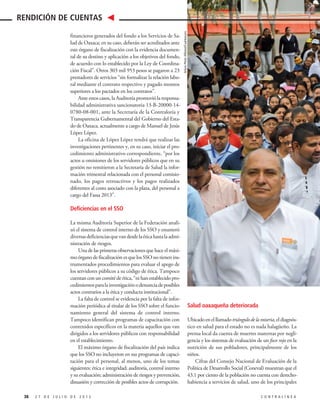 Salud oaxaqueña deteriorada
Ubicadoenelllamadotriángulodelamiseria,eldiagnós-
tico en salud para el estado no es nada halagüeño. La
prensa local da cuenta de muertes maternas por negli-
gencia y los sistemas de evaluación de un foco rojo en la
nutrición de sus pobladores, principalmente de los
niños.
Cifras del Consejo Nacional de Evaluación de la
Política de Desarrollo Social (Coneval) muestran que el
43.1 por ciento de la población no cuenta con derecho-
habiencia a servicios de salud, uno de los principales
financieros generados del fondo a los Servicios de Sa-
lud de Oaxaca; en su caso, deberán ser acreditados ante
este órgano de fiscalización con la evidencia documen-
tal de su destino y aplicación a los objetivos del fondo,
de acuerdo con lo establecido por la Ley de Coordina-
ción Fiscal”. Otros 303 mil 953 pesos se pagaron a 23
prestadores de servicios “sin formalizar la relación labo-
ral mediante el contrato respectivo y pagado montos
superiores a los pactados en los contratos”.
Ante estos casos, la Auditoría promovió la responsa-
bilidad administrativa sancionatoria 13-B-20000-14-
0780-08-001, ante la Secretaría de la Contraloría y
Transparencia Gubernamental del Gobierno del Esta-
do de Oaxaca, actualmente a cargo de Manuel de Jesús
López López.
La oficina de López López tendrá que realizar las
investigaciones pertinentes y, en su caso, iniciar el pro-
cedimiento administrativo correspondiente, “por los
actos u omisiones de los servidores públicos que en su
gestión no remitieron a la Secretaría de Salud la infor-
mación trimestral relacionada con el personal comisio-
nado, los pagos retroactivos y los pagos realizados
diferentes al costo asociado con la plaza, del personal a
cargo del Fassa 2013”.
Deficiencias en el SSO
La misma Auditoría Superior de la Federación anali-
zó el sistema de control interno de los SSO y enumeró
diversasdeficienciasquevandesdelaéticahastalaadmi-
nistración de riesgos.
Una de las primeras observaciones que hace el máxi-
mo órgano de fiscalización es que los SSO no tienen ins-
trumentados procedimientos para evaluar el apego de
los servidores públicos a su código de ética. Tampoco
cuentanconuncomitédeética,“nihanestablecidopro-
cedimientosparalainvestigaciónodenunciadeposibles
actos contrarios a la ética y conducta institucional”.
La falta de control se evidencia por la falta de infor-
mación periódica al titular de los SSO sobre el funcio-
namiento general del sistema de control interno.
Tampoco identifican programas de capacitación con
contenidos específicos en la materia aquellos que van
dirigidos a los servidores públicos con responsabilidad
en el establecimiento.
El máximo órgano de fiscalización del país indica
que los SSO no incluyeron en sus programas de capaci-
tación para el personal, al menos, uno de los temas
siguientes: ética e integridad; auditoría, control interno
y su evaluación; administración de riesgos y prevención,
disuasión y corrección de posibles actos de corrupción.
38 2 7 D E J U L I O D E 2 0 1 5 C O N T R A L Í N E A
RENDICIÓN DE CUENTAS
ArturoPérezAlfonso/Cuartoscuro
 