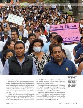 1 millón 518 mil personas (38.6 por ciento) presenta-
ban “pobreza moderada” y 916 mil 600 (23.3 por cien-
to) estaban en “pobreza extrema”.
El organismo descentralizado de la Federación
anotó que la carencia por acceso a la seguridad social
afectó a 75.7 por ciento de la población, es decir, a 2
millones 975 mil personas bajo esta condición.
Otro de los altos porcentajes de las cifras oficiales es
que el 55.5 por ciento de las personas ocupan viviendas
sin disponibilidad de servicios básicos, “lo que significa
que las condiciones de vivienda no son las adecuadas
para 2 millones 182 mil 800 personas”.3
indicadores de rezago social.
De la mano van otros indicadores que muestran el
atrasodeestapoblacióndelSurestemexicanoyquederi-
van en graves problemas de salud; uno de ellos, el acceso
a la alimentación: las cifras del Coneval indican que una
población de 1 millón 244 mil 600, es decir 31.7 por
cientodelosoaxaqueñosnotieneaccesoaunaalimenta-
ción sana.
A 2 años de la administración de Cué Monteagudo,
las cifras ancestrales de la miseria continuaban. El Cone-
valregistró2millones436mil600individuos(61.9por
cientodeltotaldelapoblación)enpobreza,deloscuales
392 7 D E J U L I O D E 2 0 1 5C O N T R A L Í N E A
4Personal del sector
salud de Oaxaca
suspendió los ser-
vicios generales en
más de 740 cen-
tros de salud,para
exigir más medica-
mentos, más per-
sonal médico y
equipo
 