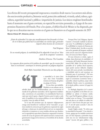 “L
a austeridad es la única línea
roja”, dice Yanis Varoufakis,
ministro de finanzas del gobier-
no griego, de Syriza.
Es una línea roja indeleble.
Mudada en una aduana casi in-
salvable desde que los fundamentalistas, que se encuentran al
mando de los gobiernos nacionales y de los organismos multilate-
rales, convirtieron a la austeridad, y la consolidación fiscal (con-
cepto que tanto le gusta a Agustín Carstens, pues lo repite a cada
rato), el equilibrio en las cuentas públicas, en una verdad tallada
en piedra, como las tablas de Moisés.
Es la raya del ascetismo que, de respetarse religiosamente,
otorga como beneficio la “confianza” de los “mercados”, ya que
éstos tendrán la certeza de que los gobiernos respetarán las reglas
del juego y velarán por la salud del becerro de oro: no impondrán
obstáculos ni impuestos ni otras medidas adversas que desalien-
ten la esquizofrenia especulativa financiera; asegurarán la maximi-
zación de la tasa de ganancia del capital nacional y trasnacional;
garantizarán el pago de los intereses y el reembolso de las deudas
acumuladas.
Enrique Peña, Luis Videgaray, Agustín
Carstens o Fernando Galindo la denomi-
nan como “la credibilidad en el gobierno”,
“la credibilidad en materia de finanzas pú-
blicas” (Galindo dixit). Sin ella se converti-
rán en los apestados del banquete neoliberal,
como son los casos de la Argentina kirche-
rista o la Grecia de Alexis Tsipras.
El trazo divisorio es nítido, según el
trabajo Ajuste fiscal para la estabilidad y el
crecimiento, del Fondo Monetario Interna-
cional (FMI, 2006). De un lado, los irres-
ponsables de la “política fiscal expansiva,
[que] puede acarrear inflación, desplaza-
miento del sector privado, incertidumbre,
y volatilidad, todo lo cual constituye un
obstáculo para el crecimiento”. Del otro,
los disciplinados del “ajuste fiscal para con-
seguir el crecimiento económico fuerte y
sostenible, reducir la pobreza, atajar vulne-
rabilidades fiscales como la acumulación
de la deuda pública, sostener [el pago] de
la deuda”.
La ideología dogmática de la austeri-
dad para el equilibrio en los libros de con-
tabilidad no admite el término medio.
Pese a que Paul Krugman califique a la aus-
teridad como un fracaso: “Una austeridad
aún más dura es un callejón sin salida, des-
pués de 5 años Grecia está peor que nun-
ca”. A raíz del ajuste acumula 5 años de
recesión nada austera.
Joseph Stiglitz señala: “Es obvio que
la austeridad ha fracasado”. Con relación a
Grecia, agrega que las medidas restrictivas
que se le han impuesto y pretenden impo-
nerle otra vez son “absolutamente indig-
nantes” (recorte del gasto público y las
42 2 7 D E J U L I O D E 2 0 1 5 C O N T R A L Í N E A
CAPITALES
Los efectos del recorte presupuestal empezaron a resentirse desde marzo. Los sectores más afecta-
dos son inversión productiva, bienestar social, protección ambiental, vivienda, salud, cultura, agri-
cultura, seguridad nacional y pública e impartición de justicia. Los únicos renglones beneficiados
hasta el momento son el gasto corriente, en especial los servicios personales, y el pago de los com-
promisos financieros del Estado. Pese a los ajustes, el déficit fiscal de México se ha disparado, por
lo que no se descartan nuevos recortes en el gasto no financiero en el segundo semestre de 2015
Marcos Chávez M*, @marcos_contra
¿Están de cachondeo? Los tipos que manifiestamente han fracasado a la hora
de ver el daño que podría hacer la austeridad, esos mismos tipos ¿pretenden
impartir ahora lecciones de crecimiento?
Paul Krugman
En un mundo peligroso, la estabilidad fiscal ha adquirido el aura de un “desa-
yuno de los campeones” económico.
Matthew d’Ancona, The Guardian
Los supuestos efectos positivos de la política de austeridad –que los recortes faci-
litan el crecimiento– constituyen en términos generales un peligroso disparate.
Mark Blyth, Austeridad. Historia de una idea peligrosa
 
