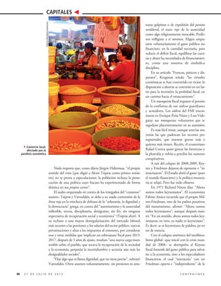 Nada importa que, como dijera Jürgen Habermas, “el propio
sentido del voto [que eligió a Alexis Tsipras como primer minis-
tro] no se presta a especulaciones: la población rechaza la prose-
cución de una política cuyo fracaso ha experimentado de forma
drástica en sus propias carnes”.
El asalto orquestado en contra de los renegados del “consenso”
austero, Tsipras y Varoufakis, se debe a su osada conversión de la
línea roja en la trinchera de defensa de la “soberanía, la dignidad y
la democracia” griega, en contra del “autoritarismo y la austeridad
inflexible, severa, disciplinaria, denigrante, sin fin, sin ninguna
expectativa de recuperación social y económica” (Tsipras dixit). A
su rechazo a una mayor desregularización del mercado laboral,
más recortes a las pensiones y los salarios del sector público, nuevas
privatizaciones y alzas a los impuestos al consumo, por considerar
esas y otras medidas que implican un sobreajuste fiscal para 2015-
2017, después de 5 años de ajuste, resultan “una nueva carga insos-
tenible sobre el pueblo, que socava la recuperación de la sociedad
y la economía, perpetúa la incertidumbre y acentúa aún más las
desigualdades sociales”.
“Hay algo que se llama dignidad, que no tiene precio”, subrayó
Varoufakis. Otros asumen voluntariamente, sin presiones ni ame-
46 2 7 D E J U L I O D E 2 0 1 5 C O N T R A L Í N E A
CAPITALES
nazas golpistas o de expulsión del paraíso
neoliberal, el trazo rojo de la austeridad
como algo religiosamente intocable. Prefie-
ren infligirse a sí mismos. Eligen ampu-
tarse voluntariamente el gasto público no
financiero, en la cantidad necesaria, para
reducir el déficit fiscal, equilibrar las cuen-
tas y abatir las necesidades de financiamien-
to, como una muestra de simbólica
disciplina.
En su artículo “Francos, pánicos y dis-
parates”, Krugman señala: “las virtudes
económicas se han convertido en vicios: la
disposición a ahorrar se convirtió en un las-
tre para la inversión; la probidad fiscal, en
un camino hacia el estancamiento”.
Un masoquista fiscal requiere el premio
de la confianza de sus sádicos guardianes
y acreedores. Los sádicos del FMI encon-
traron en Enrique Peña Nieto y Luis Vide-
garay sus masoquistas voluntarios que se
regodean placenteramente en su sumisión.
Es más fácil restar, aunque sean las ma-
yorías las que padezcan los recortes pre-
supuestales, que intentar gravar más a
quienes más tienen. Recién, el ecuatoriano
Rafael Correa quiso gravar las herencias y
la plusvalía y volvió a percibir los rumores
conspirativos.
A raíz del colapso de 2008-2009, Key-
nes y Friedman dejaron de oponerse e “in-
teractuaron”. El Estado abrió el gasto (para
el mundo financiero) y la política moneta-
ria se relajó. Pero fue todo efímero.
En 1971 Richard Nixon dijo: “Ahora
somos todos keynesianos”. El economista
Fabian Amico recuerda que el propio Mil-
ton Friedman, uno de los padres putativos
del monetarismo, afirmó: “Ahora somos
todos keynesianos”, aunque después mati-
zó: “En un sentido, ahora somos todos key-
nesianos; en otro, ya nadie es keynesiano”.
Es decir: se es keynesiano de palabra, pe-ro
no de esencia.
Con el colapso sistémico del neolibera-
lismo global –que inició con la crisis mun-
dial de 2008– se desempolva al Keynes
fiscal bastardo del gasto público para salvar
no a la economía, sino a los especuladores
financieros, el cual “interactúa” con un
Friedman espurio e “independiente” de la
4Comercio local,
afectado por la
parálisis económica
PatriciaMorales/Cuartoscuro
 