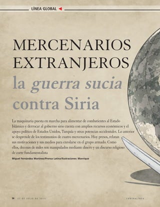 50 2 7 D E J U L I O D E 2 0 1 5 C O N T R A L Í N E A
LÍNEA GLOBAL
MERCENARIOS
EXTRANJEROS
la guerra sucia
contra Siria
La maquinaria puesta en marcha para alimentar de combatientes al Estado
Islámico y derrocar al gobierno sirio cuenta con amplios recursos económicos y el
apoyo político de Estados Unidos, Turquía y otras potencias occidentales. Lo anterior
se desprende de los testimonios de cuatro mercenarios. Hoy presos, relatan
sus motivaciones y sus medios para enrolarse en el grupo armado. Como
ellos, decenas de miles son manipulados mediante dinero y un discurso religioso
de corte fundamentalista
Miguel Fernández Martínez/Prensa Latina/Ilustraciones: Manrique
 