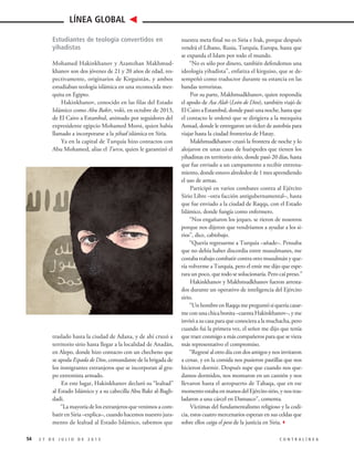 Estudiantes de teología convertidos en
yihadistas
Mohamed Hakinkhanov y Azamzhan Makhmud-
khanov son dos jóvenes de 21 y 20 años de edad, res-
pectivamente, originarios de Kirguistán, y ambos
estudiaban teología islámica en una reconocida mez-
quita en Egipto.
Hakinkhanov, conocido en las filas del Estado
Islámico como Abu Bakir, voló, en octubre de 2013,
de El Cairo a Estambul, animado por seguidores del
expresidente egipcio Mohamed Morsi, quien había
llamado a incorporarse a la yihad islámica en Siria.
Ya en la capital de Turquía hizo contactos con
Abu Mohamed, alias el Turco, quien le garantizó el
traslado hasta la ciudad de Adana, y de ahí cruzó a
territorio sirio hasta llegar a la localidad de Anadán,
en Alepo, donde hizo contacto con un checheno que
se apoda Espada de Dios, comandante de la brigada de
los inmigrantes extranjeros que se incorporan al gru-
po extremista armado.
En este lugar, Hakinkhanov declaró su “lealtad”
al Estado Islámico y a su cabecilla Abu Bakr al-Bagh-
dadi.
“La mayoría de los extranjeros que venimos a com-
batir en Siria –explica–, cuando hacemos nuestro jura-
mento de lealtad al Estado Islámico, sabemos que
nuestra meta final no es Siria e Irak, porque después
vendrá el Líbano, Rusia, Turquía, Europa, hasta que
se expanda el Islam por todo el mundo.
“No es sólo por dinero, también defendemos una
ideología yihadista”, enfatiza el kirguiso, que se de-
sempeñó como traductor durante su estancia en las
bandas terroristas.
Por su parte, Makhmudkhanov, quien respondía
el apodo de Asa Alah (León de Dios), también viajó de
El Cairo a Estambul, donde pasó una noche, hasta que
el contacto le ordenó que se dirigiera a la mezquita
Asmad, donde le entregaron un ticket de autobús para
viajar hasta la ciudad fronteriza de Hatay.
Makhmudkhanov cruzó la frontera de noche y lo
alojaron en unas casas de huéspedes que tienen los
yihadistas en territorio sirio, donde pasó 20 días, hasta
que fue enviado a un campamento a recibir entrena-
miento,dondeestuvoalrededorde1mesaprendiendo
el uso de armas.
Participó en varios combates contra al Ejército
Sirio Libre –otra facción antigubernamental–, hasta
que fue enviado a la ciudad de Raqqa, con el Estado
Islámico, donde fungía como enfermero.
“Nos engañaron los jeques, se rieron de nosotros
porque nos dijeron que vendríamos a ayudar a los si-
rios”, dice, cabizbajo.
“Quería regresarme a Turquía –añade–. Pensaba
que no debía haber discordia entre musulmanes, me
costaba trabajo combatir contra otro musulmán y que-
ría volverme a Turquía, pero el emir me dijo que espe-
rara un poco, que todo se solucionaría. Pero caí preso.”
Hakinkhanov y Makhmudkhanov fueron arresta-
dos durante un operativo de inteligencia del Ejército
sirio.
“UnhombreenRaqqamepreguntósiqueríacasar-
meconunachicabonita–cuentaHakinkhanov–, yme
invitó a su casa para que conociera a la muchacha, pero
cuando fui la primera vez, el señor me dijo que tenía
que traer conmigo a más compañeros para que se viera
más representativo el compromiso.
“Regresé al otro día con dos amigos y nos invitaron
a cenar, y en la comida nos pusieron pastillas que nos
hicieron dormir. Después supe que cuando nos que-
damos dormidos, nos montaron en un camión y nos
llevaron hasta el aeropuerto de Tabaqa, que en ese
momentoestabaenmanosdelEjércitosirio,ynostras-
ladaron a una cárcel en Damasco”, comenta.
Víctimas del fundamentalismo religioso y la codi-
cia, estos cuatro mercenarios esperan en sus celdas que
sobre ellos caiga el peso de la justicia en Siria.3
54 2 7 D E J U L I O D E 2 0 1 5 C O N T R A L Í N E A
LÍNEA GLOBAL
 