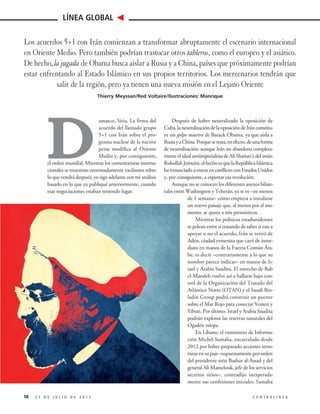 D
amasco, Siria. La firma del
acuerdo del llamado grupo
5+1 con Irán sobre el pro-
grama nuclear de la nación
persa modifica al Oriente
Medio y, por consiguiente,
el orden mundial. Mientras los comentaristas interna-
cionales se muestran extremadamente vacilantes sobre
lo que vendrá después, yo sigo adelante con mi análisis
basado en lo que ya publiqué anteriormente, cuando
esas negociaciones estaban teniendo lugar.
Después de haber neutralizado la oposición de
Cuba, la neutralización de la oposición de Irán constitu-
ye un golpe maestro de Barack Obama, ya que aísla a
RusiayaChina.Porquesetrata,enefecto,deunaforma
de neutralización: aunque Irán no abandona completa-
menteelidealantiimperialistadeAlíShariatíydelimán
RuhollahJomeini,elhechoesquelaRepúblicaIslámica
harenunciadoaentrarenconflictoconEstadosUnidos
y, por consiguiente, a exportar esa revolución.
Aunque no se conocen los diferentes anexos bilate-
rales entre Washington y Teherán, ya se ve –en menos
de 1 semana– cómo empieza a instalarse
un nuevo paisaje que, al menos por el mo-
mento, se ajusta a mis pronósticos.
Mientras los políticos estadunidenses
se pelean entre sí tratando de saber si van a
apoyar o no el acuerdo, Irán se retiró de
Adén, ciudad yemenita que cayó de inme-
diato en manos de la Fuerza Común Ára-
be, es decir –contrariamente a lo que su
nombre parece indicar– en manos de Is-
rael y Arabia Saudita. El estrecho de Bab
el-Mandeb vuelve así a hallarse bajo con-
trol de la Organización del Tratado del
Atlántico Norte (OTAN) y el Saudi Bin-
ladin Group podrá construir un puente
sobre el Mar Rojo para conectar Yemen y
Yibuti. Por último, Israel y Arabia Saudita
podrán explotar las reservas naturales del
Ogadén etíope.
En Líbano, el exministro de Informa-
ción Michel Samaha, encarcelado desde
2012 por haber preparado acciones terro-
ristas en su país –supuestamente por orden
del presidente sirio Bashar al-Assad y del
general Ali Mamelouk, jefe de los servicios
secretos sirios–, contradijo inesperada-
mente sus confesiones iniciales. Samaha
58 2 7 D E J U L I O D E 2 0 1 5 C O N T R A L Í N E A
LÍNEA GLOBAL
Los acuerdos 5+1 con Irán comienzan a transformar abruptamente el escenario internacional
en Oriente Medio. Pero también podrían trastocar otros tableros, como el europeo y el asiático.
De hecho, la jugada de Obama busca aislar a Rusia y a China, países que próximamente podrían
estar enfrentando al Estado Islámico en sus propios territorios. Los mercenarios tendrán que
salir de la región, pero ya tienen una nueva misión en el Lejano Oriente
Thierry Meyssan/Red Voltaire/Ilustraciones: Manrique
 