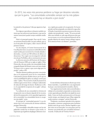 la catástrofe en los primeros 5 días que siguieron al epi-
sodio.
Pero algunos especialistas en desastres también sos-
tienenquemásvaleprevenirquelamentar,yqueaunlas
mejores intenciones pueden arrojar resultados medio-
cres.
Haití es el principal ejemplo. Hace más de 5 años,
un terremoto brutal sacudió a ese país caribeño, que ya
era el más pobre de la región, y dejó a más de 230 mil
personas muertas.
Un año después, el Comité Internacional de la
Cruz Roja dio inicio a un proyecto multimillonario lla-
mado Lamika para reconstruir las viviendas dañadas o
destruidas, y reunió casi 500 millones de dólares en
donaciones. Pero según una investigación realizada
esteañoporProPublica,sóloseconstruyeronseiscasas.
La directora ejecutiva del Instituto de Recupera-
ción de Desastres (DRI, por su sigla en inglés), Chloe
Demrovsky, dice que ayudar a las comunidades locales
enseguida después del desastre nunca será tarea simple.
“El mayor error es esperar a que ocurra algo para res-
ponder”, indica a IPS.
“Muchos desastres podrían prevenirse concentrán-
dose en la preparación previa de las comunidades.
Cada desastre presenta desafíos únicos, por lo que no
existe la posibilidad de aplicar un enfoque común para
todos”,explica.“Poresemotivo,laideadepromoverla
resiliencia gana terreno frente a enfoques tradicionales
de reducción del riesgo de desastre. Resiliencia se refie-
re a la capacidad de recuperarse de un golpe”, subraya
Demrovsky.
“La resiliencia de una comunidad en términos de
recuperación tras un desastre depende de los recursos,
del nivel de preparación y de la capacidad organizativa
de la comunidad. Las comunidades fuertes se recupe-
ran más rápido”, acota.
El concepto de “continuidad operativa” es un ele-
mento clave en la construcción de sistemas resilientes,
prosigue Demrovsky.
“Las comunidades vulnerables siempre son las más
golpeadas cuando hay un desastre a gran escala y es
importantequeelgobiernodesplieguesuficientesrecur-
sos y rápido para ayudar en la recuperación. Si el sector
privado está bien preparado, eso reducirá la carga sobre
elEstadoylepermitiráconcentrarrecursosenlascomu-
nidades más perjudicadas”, añade. “El sector privado
debe estar incluido en cada etapa del proceso para que
sea un recurso, en vez de un potencial detractor de los
grandes objetivos de mejorar nuestro enfoque respecto
de la asistencia frente a un desastre”, puntualiza.
Esmásútilofrecerdonacionesenefectivoqueenviar
bienes materiales, y es preferible dar a una organización
local que a una internacional de renombre, observa.
“Las organizaciones locales están acostumbradas a
trabajarenlacomunidad,comprendensusistemaúnico
yestáncapacitadasparaidentificarmásrápidolasnecesi-
dades. Como son locales, permanecerán en el área por
mucho tiempo, aun después de que el flujo original de
ayuda comience a menguar”, precisa Demrovsky.
“Finalmente, necesitamos aprender de las experien-
cias pasadas y comenzar a prepararnos para el próximo
desastre antes de que ocurra. Muchas tragedias se pue-
den evitar con un buen plan. Las cosas pasan, pero los
desastres son producidos por actividades humanas”,
recuerda. (Traducción de Verónica Firme)3
632 7 D E J U L I O D E 2 0 1 5C O N T R A L Í N E A
En 2013, tres veces más personas perdieron su hogar por desastres naturales
que por la guerra. “Las comunidades vulnerables siempre son las más golpea-
das cuando hay un desastre a gran escala”
 