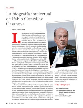 I.
Hincarle el diente a este libro es emprender una lectura fa-
scinante. El personaje: Pablo González Casanova, lo es por
derecho propio. Historiador, sociólogo, politólogo, hom-
bre de letras. Intelectual comprometido socialmente, entre-
gado con las ideas y la acción a los combates por la
liberación, las libertades, el pluralismo cultural y el floreci-
miento democrático latinoamericano y mundial. Rector de la Universidad Nacional
AutónomadeMéxico(UNAM)de1970-1972,honróelcargoconeldesempeñodeun
universitario en continuidad con el legado de Javier Barros Sierra; pero González
Casanova le imprimió la concepción de los estudiantes como parte del pueblo; el
demos de una democracia directa contra los intereses elitistas de la democracia repre-
sentativa que lo veía con malos ojos. Fue el periodo de la consolidación y autonomía
laica universitaria tras la revuelta estudiantil de 1968 (ver de Immanuel Wallerstein:
“1968,unarevoluciónenelsistema-mundo:tesiseinterrogantes”,dellibroCapitalismo
histórico y movimientos antisistémicos. Un análisis de sistemas-mundo, Akal, 2012).
II. Tras una intensa investigación, Jaime Torres Guillén escribió en 600 páginas:
Dialéctica de la imaginación: Pablo González Casanova, una biografía intelectual. El
autor sigue los pasos a este mexicano a través de su constante tarea de pensador, escri-
tor y luchador social tras su clásico: La democracia en México, para analizar y cuestionar
“la falla en el sistema político mexicano y la falta de democracia producida por la explota-
ción y el colonialismo internos”. Con arreglo a dos bibliografías, es un trabajo de perspec-
tiva histórica, pues el biografiado está sumergido en lo colectivo: social, universitario y los debates
por la democratización de la cultura para defensa del demos (pueblo) ante el kratos (poder), velan-
do por el interés de los pueblos, en particular por el mexicano-latinoamericano. Cada capítulo es un
racimodesubcapítulosqueedifican,conrigordeinvestigación,lafiguradeestemexicanoasidoala
crítica constructiva de lo social. Un hombre de izquierda sin izquierdismos, buscando la reivindi-
cación de campesinos, obreros, pobres, mujeres y niños… esa humanidad desposeída que genera la
riqueza de la que es despojada.
III. Así nos hace transitar Torres Guillén por entre los árboles y el bosque de la vida de este
mexicano, explorando, desde la democracia directa, los problemas y posibles soluciones a lo social-
socialismo, la liquidación de los colonialismos y la liquidación de la explotación del capitalismo y
sus ismos. Combatiente por las mejores causas de la humanidad desde la trinchera mexicano-lati-
noamericana con perspectiva universal, González Casanova es un innovador de la reflexión socio-
lógica y política para la liberación democrática. Esta biografía es la continuidad de las decisiones
que fue ejerciendo para su formación de integridad. Leerla es un aprendizaje sobre la dialéctica de
una personalidad que no ha cesado de aprender y compartir durante no menos de medio siglo. Y
es una búsqueda certera de Jaime Torres Guillén sobre “el pensamiento de Pablo González Ca-
sanova [que] es dialéctico e imaginativo [...]
la dialéctica para comprender el mundo social y la ima-
ginación para sugerir la construcción de un mundo
alternativo y justo. Damos cuenta de los primeros
pasos en su formación y como investigador. Situamos
el contexto donde se desarrolla su opera prima: La
democracia en México”.3
Ficha bibliográfica:
Autor: Jaime Torres Guillén
Título: Dialéctica de la imaginación: Pablo
González Casanova, una biografía
intelectual
Editorial: La Jornada ediciones, 2014
*Periodista
La biografía intelectual
de Pablo González
Casanova
64 2 7 D E J U L I O D E 2 0 1 5 C O N T R A L Í N E A
EX LIBRIS
Álvaro Cepeda Neri*
 