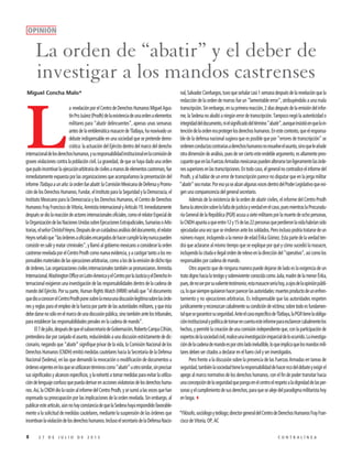 8 2 7 D E J U L I O D E 2 0 1 5 C O N T R A L Í N E A
L
a revelación por el Centro de Derechos Humanos Miguel Agus-
tínProJuárez(Prodh)delaexistenciadeunaordenaelementos
militares para “abatir delincuentes”, apenas unas semanas
antes de la emblemática masacre de Tlatlaya, ha reavivado un
debate indispensable en una sociedad que se pretende demo-
crática: la actuación del Ejército dentro del marco del derecho
internacionaldelosderechoshumanos,ysuresponsabilidadinstitucionalenlacomisiónde
graves violaciones contra la población civil. La gravedad, de que se haya dado una orden
quepudoincentivarlaejecuciónarbitrariadecivilesamanosdeelementoscastrenses,fue
inmediatamente expuesta por las organizaciones que acompañamos la presentación del
informeTlatlayaaunaño:laordenfueabatir:laComisiónMexicanadeDefensayPromo-
ción de los Derechos Humanos, Fundar, el Instituto para la Seguridad y la Democracia, el
Instituto Mexicano para la Democracia y los Derechos Humanos, el Centro de Derechos
HumanosFrayFranciscodeVitoria,AmnistíaInternacionalyArtículo19.Inmediatamente
despuéssediolareaccióndeactoresinternacionalesoficiales,comoelrelatorEspecialde
laOrganizacióndelasNacionesUnidassobreEjecucionesExtrajudiciales,SumariasoArbi-
trarias,elseñorChristofHeyns.Despuésdeuncuidadosoanálisisdeldocumento,elrelator
Heynsseñalóque“lasórdenesaoficialesencargadosdehacercumplirlaleynuncapueden
consistir en salir y matar criminales”, y llamó al gobierno mexicano a considerar la orden
castrensereveladaporelCentroProdhcomonuevaevidencia,yacastigartantoalosres-
ponsablesmaterialesdelasejecucionesarbitrarias,comoalosdelaemisióndedichotipo
deórdenes.Lasorganizacionescivilesinternacionalestambiénsepronunciaron.Amnistía
Internacional,WashingtonOfficeonLatin-AmericayelCentroporlaJusticiayelDerechoIn-
ternacional exigieron una investigación de las responsabilidades dentro de la cadena de
mando del Ejército. Por su parte, Human Rights Watch (HRW) señaló que “el documento
quedioaconocerelCentroProdhponesobrelamesaunadiscusiónlegítimasobrelasórde-
nes y reglas para el empleo de la fuerza por parte de las autoridades militares, y que ésta
debedarsenosóloenelmarcodeunadiscusiónpública,sinotambiénantelostribunales,
para establecer las responsabilidades penales en la cadena de mando”.
El7dejulio,despuésdequeelsubsecretariodeGobernación,RobertoCampaCifrián,
pretendiera dar por zanjado el asunto, reduciéndolo a una discusión estrictamente de dic-
cionario, negando que “abatir” signifique privar de la vida, la Comisión Nacional de los
Derechos Humanos (CNDH) emitió medidas cautelares hacia la Secretaría de la Defensa
Nacional (Sedena), en las que demandó la revocación o modificación de documentos u
órdenesvigentesenlosqueseutilizarantérminoscomo“abatir”uotrosimilar,sinprecisar
sus significados y alcances específicos, y la exhortó a tomar medidas para evitar la utiliza-
cióndelenguajeconfusoquepuedaderivarenaccionesviolatoriasdelosderechoshuma-
nos.Así,laCNDHdiolarazónalinformedelCentroProdh,ysesumóalasvocesquehan
expresado su preocupación por las implicaciones de la orden revelada. Sin embargo, al
publicaresteartículo,aúnnohayconstanciadequelaSedenahayarespondidofavorable-
mente a la solicitud de medidas cautelares, mediante la suspensión de las órdenes que
incentivanlaviolacióndelosderechoshumanos.InclusoelsecretariodelaDefensaNacio-
nal, Salvador Cienfuegos, tuvo que señalar casi 1 semana después de la revelación que la
redacción de la orden de marras fue un “lamentable error”, atribuyéndolo a una mala
transcripción.Sinembargo,ensuprimerareacción,2díasdespuésdelaemisióndelinfor-
me, la Sedena no aludió a ningún error de transcripción. Tampoco negó la autenticidad o
integridaddeldocumento,nielsignificadodeltérmino“abatir”,aunqueinsistióenquelain-
tencióndelaordeneraprotegerlosderechoshumanos.Enestecontexto,queelresponsa-
ble de la defensa nacional sugiera que es posible que por “errores de transcripción” se
ordenenconductascontrariasaderechoshumanosnoresuelveelasunto,sinoqueleañade
otradimensióndeanálisis,puesdeserciertoesteendebleargumento,esaltamentepreo-
cupantequeenlasFuerzasArmadasmexicanaspuedenalterarsetanligeramentelasórde-
nessuperioresenlastranscripciones.Entodocaso,elgeneralnocontradiceelinformedel
Prodh, y al hablar de un error de transcripción parece no disputar que en la jerga militar
“abatir”seamatar.PoresoyasealzanalgunasvocesdentrodelPoderLegislativoqueexi-
gen una comparecencia del general secretario.
Además de la existencia de la orden de abatir civiles, el informe del Centro Prodh
llamalaatenciónsobrelafaltadejusticiayverdadenelcaso,puesmientraslaProcuradu-
ría General de la República (PGR) acusa a siete militares por la muerte de ocho personas,
laCNDHapuntaaqueentre12y15delas22personasqueperdieronlavidahabríansido
ejecutadasunavezqueserindieronantelossoldados.Peroinclusopodríatratarsedeun
número mayor, incluyendo a la menor de edad Érika Gómez. Esta parte de la verdad ten-
drá que aclararse al mismo tiempo que se explique por qué y cómo sucedió la masacre,
incluyendolacitadaeilegalordenderelevoenladireccióndel“operativo”,asícomolos
responsables por cadena de mando.
Otro aspecto que de ninguna manera puede dejarse de lado es la exigencia de un
tratodignohacialatestigoysobrevivienteconocidacomoJulia,madredelamenorÉrika,
pues,denoserporsuvalientetestimonio,estamasacreseríahoy,aojosdelaopiniónpúbli-
ca,loquesiemprequisieronhacerparecerlasautoridades:muertesproductodeunenfren-
tamiento y no ejecuciones arbitrarias. Es indispensable que las autoridades respeten
jurídicamenteyreconozcancabalmentesucondicióndevíctima;sobretodoesfundamen-
talquesegaranticesuseguridad.AnteelcasoespecíficodeTlatlaya,laPGRtienelaobliga-
cióninstitucionalypolíticadetomarencuentaesteinformeparaesclarecercabalmentelos
hechos,ypermitirlacreacióndeunacomisiónindependienteque,con laparticipación de
expertosdelasociedadcivil,realiceunainvestigaciónimparcialdeloocurrido.Lainvestiga-
cióndelacadenademandoesporotroladoineludible,loqueimplicaquelosmandosmili-
tares deben ser citados a declarar en el fuero civil y ser investigados.
Pero frente a la discusión sobre la presencia de las Fuerzas Armadas en tareas de
seguridad,tambiénlasociedadtienelaresponsabilidaddehacerecodeldebateyexigirel
apego al marco normativo de los derechos humanos, con el fin de poder transitar hacia
unaconcepcióndelaseguridadquepongaenelcentroelrespetoaladignidaddelasper-
sonasyelcumplimientodesusderechos,paraquesealejedelparadigmamilitaristahoy
en boga.3
*Filósofo,sociólogoyteólogo;directorgeneraldelCentrodeDerechosHumanosFrayFran-
cisco de Vitoria, OP, AC
OPINIÓN
La orden de “abatir” y el deber de
investigar a los mandos castrenses
Miguel Concha Malo*
 