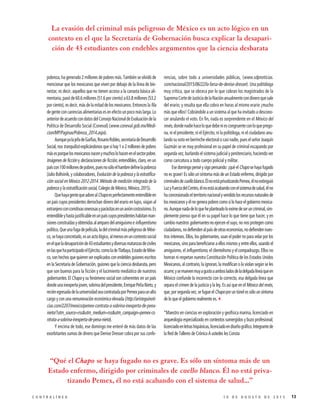 pobreza, ha generado 2 millones de pobres más. También se olvidó de
mencionar que los mexicanos que viven por debajo de la línea de bie-
nestar, es decir, aquellos que no tienen acceso a la canasta básica ali-
mentaria, pasó de 60.6 millones (51.6 por ciento) a 63.8 millones (53.2
por ciento), es decir, más de la mitad de los mexicanos. Entonces la fila
degenteconcarenciasalimentariasesenefectounpocomáslarga.Lo
anteriordeacuerdocondatosdelConsejoNacionaldeEvaluacióndela
Política de Desarrollo Social (Coneval) (www.coneval.gob.mx/Medi-
cion/MP/Paginas/Pobreza_2014.aspx).
AunqueyalajefadeGarfias,RosarioRobles,secretariadeDesarrollo
Social, nos tranquilizó explicándonos que si hay 1 o 2 millones de pobres
másesporquelosmexicanosnacenymuchoslohacenenelsectorpobre.
Imágenes de ficción y declaraciones de ficción, entendibles, claro, en un
paíscon100millonesdepobres,puesnosóloelhambredefinelapobreza
(Julio Boltvinik, y colaboradores, Evolución de la pobreza y la estratifica-
ción social en México 2012-2014. Método de medición integrada de la
pobreza y la estratificación social, Colegio de México, México, 2015).
QuehayagentequeadorealChapoesperfectamenteentendibleen
un país cuyos presidentes derrochan dinero del erario en lujos, viajan al
extranjeroconcomitivasonerosasyparásitasenunavióncostosísimo.Es
entendibleyhastajustificableenunpaíscuyospresidenteshabitanman-
sionesconstruidasyobtenidasalamparodelamiguismoeinfluyentismo
político.Queunafugadepelícula,ladelcriminalmáspeligrosodeMéxi-
co,sehayaconcretado,esunactológico,almenosenuncontextosocial
enelqueladesapariciónde43estudiantesydiversasmatanzasdeciviles
enlasquehaparticipadoelEjército,comoladeTlatlaya,EstadodeMéxi-
co,sonhechosquequierenserexplicadosconendeblesguionesescritos
en la Secretaría de Gobernación, guiones que la ciencia desbarata, pero
que son buenos para la ficción y el lucimiento mediático de nuestros
gobernantes. El Chapo y su fenómeno social son coherentes en un país
dondeunainexpertajoven,sobrinadelpresidente,EnriquePeñaNieto,y
reciénegresadadelauniversidadseacontratadaporPemexparaunalto
cargo y con una remuneración económica elevada (http://aristeguinoti-
cias.com/2207/mexico/pemex-contrata-a-sobrina-inexperta-de-pena-
nieto/?utm_source=rss&utm_medium=rss&utm_campaign=pemex-co
ntrata-a-sobrina-inexperta-de-pena-nieto).
Y encima de todo, ese domingo me enteré de más datos de las
exorbitantes sumas de dinero que Denise Dresser cobra por sus confe-
rencias, sobre todo a universidades públicas, (www.sdpnoticias.
com/nacional/2015/06/22/la-farsa-de-denise-dresser). Una politóloga
muy crítica, que se obceca por lo que cobran los magistrados de la
SupremaCortedeJusticiadelaNaciónanualmentecondineroquesale
del erario; y resulta que ella cobra en horas al mismo erario ¡mucho
más que ellos! Cobrándole a un sistema al que ha invitado a descono-
cer anulando el voto. En fin, nada es sorprendente en el México del
revés,dondenadiehaceloquedebeniescongruenteconloqueprego-
na, ni el presidente, ni el Ejército, ni la politóloga, ni el ciudadano anu-
landosuvotoenberrincheelectoralocasinadie,pueselseñorJoaquín
Guzmán se ve muy profesional en su papel de criminal escapando por
segunda vez, burlando el sistema judicial y penitenciario, haciendo ver
como caricatura a todo cuerpo policial y militar.
Ese domingo pensé y sigo pensando: ¡qué el Chapo se haya fugado
no es grave! Es sólo un síntoma más de un Estado enfermo, dirigido por
criminalesdecuelloblanco.ÉlnoestáprivatizandoPemex,élnoextinguió
LuzyFuerzadelCentro,élnoestáacabandoconelsistemadesalud,élno
haconcesionadoelterritorionacionalyvendidolosrecursosnaturalesde
los mexicanos y él no genera pobres como sí lo hace el gobierno mexica-
no.Aunquenadadeloqueheplanteadoloeximedeseruncriminal,sim-
plemente pienso que él en su papel hace lo que tiene que hacer, y en
cambio nuestros gobernantes no ejercen el suyo, no nos protegen como
ciudadanos,nodefiendenalpaísdeotraseconomías,nodefiendennues-
tros intereses. Ellos, los gobernantes, usan el poder no para velar por los
mexicanos, sino para beneficiarse a ellos mismos y entre ellos, usando el
amiguismo, el influyentismo, el clientelismo y el compadrazgo. Ellos no
honran ni respetan nuestra Constitución Política de los Estados Unidos
Mexicanos, al contrario, la ignoran, la modifican o la violan según se les
ocurre;ysemuevenmuyagustoaambosladosdeladelgadalíneaqueen
México confunde lo incorrecto con lo correcto, esa delgada línea que
separa el crimen de la justicia y la ley. Es así que en el México del revés,
que, por segunda vez, se fugue el Chapo por un túnel es sólo un síntoma
de lo que el gobierno realmente es.3
*Maestro en ciencias en exploración y geofísica marina, licenciado en
arqueología especializado en contextos sumergidos y buzo profesional;
licenciadoenletrashispánicas,licenciadoendiseñográfico.Integrantede
la Red de Talleres de Crónica A ustedes les Consta
“Qué el Chapo se haya fugado no es grave. Es sólo un síntoma más de un
Estado enfermo, dirigido por criminales de cuello blanco. Él no está priva-
tizando Pemex, él no está acabando con el sistema de salud...”
La evasión del criminal más peligroso de México es un acto lógico en un
contexto en el que la Secretaría de Gobernación busca explicar la desapari-
ción de 43 estudiantes con endebles argumentos que la ciencia desbarata
131 0 D E A G O S T O D E 2 0 1 5C O N T R A L Í N E A
 