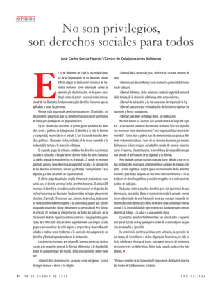 14 1 0 D E A G O S T O D E 2 0 1 5 C O N T R A L Í N E A
No son privilegios,
son derechos sociales para todos
E
l 10 de diciembre de 1948, la Asamblea Gene-
ral de la Organización de las Naciones Unidas
(ONU) adoptó la Declaración Universal de De-
rechos Humanos como estandarte contra la
opresión y la discriminación, en lo que se cons-
tituyó como el primer reconocimiento interna-
cional de las libertades fundamentales y los derechos humanos que se
aplicaban a todas las personas.
Recoge toda la gama de derechos humanos en 30 artículos; los
dos primeros garantizan que los derechos humanos serán patrimonio
de todos y no privilegio de un grupo específico.
De los 28 artículos restantes, el primer grupo establece los dere-
chos civiles y políticos de toda persona. El derecho a la vida, la libertad
y la seguridad, reconocido en el artículo 3, son la base de todos los dere-
chos políticos y libertades civiles, incluidos el de no ser sometido a la
esclavitud, la tortura y la detención arbitraria.
El segundo grupo de artículos establece los derechos económicos,
sociales y culturales a los que tienen derecho todos los seres humanos.
La piedra angular de esos derechos es el artículo 22, donde se reconoce
que toda persona tiene derecho a la seguridad social y a la satisfacción
de los derechos económicos, sociales y culturales “indispensables” a su
dignidad y al libre desarrollo de su personalidad.
El último grupo de artículos amplía el marco de protecciones nece-
sarias para el disfrute universal de los derechos humanos. El artículo 28
reconoce el derecho a un orden social e internacional en el que los de-
rechos humanos y las libertades fundamentales se hagan plenamente
efectivos. El artículo 29 reconoce que, además de derechos, toda perso-
na tiene también deberes respecto a la comunidad, puesto que sólo en
ella puede desarrollar libre y plenamente su personalidad. Por último,
el artículo 30 protege la interpretación de todos los artículos de la
Declaración de toda injerencia externa contraria a los propósitos y prin-
cipiosdelaONU.EsteartículoafirmaexplícitamentequeningúnEstado,
grupo o persona tiene derecho alguno a emprender y desarrollar acti-
vidades o realizar actos tendientes a la supresión de cualquiera de los
derechos y libertades proclamados en la Declaración.
Los derechos humanos y el desarrollo humano tienen un destino
común y un propósito general: la libertad, el bienestar y la dignidad de
todos en cualquier lugar del mundo. Estas dos cuestiones deben velar
por:
-Libertad de la discriminación, ya sea en razón del género, la raza,
el origen nacional o étnico o la religión.
-Libertad de la necesidad, para disfrutar de un nivel decente de
vida.
-Libertadparadesarrollarseyhacerrealidadlapotencialidadhuma-
na de cada uno.
-Libertad del temor, de las amenazas contra la seguridad personal,
de la tortura, de la detención arbitraria y otros actos violentos.
-Libertad de la injusticia y de las violaciones del imperio de la ley.
-Libertad para participar en la adopción de decisiones, expresar las
opiniones y formar asociaciones.
-Libertad para tener un trabajo digno, sin explotación.
Muchos fueron los avances que se realizaron a lo largo del siglo
XX. La Declaración Universal de Derechos Humanos hizo que se pudie-
ran reconocer estos derechos como “una responsabilidad de carácter
mundial”. Países ricos y pobres han ido demostrando una postura dife-
rente en tomar iniciativas a favor de los derechos humanos y el desarro-
llo humano, si bien ninguna sociedad ha dejado de conocer aspectos
como el racismo, el autoritarismo, la xenofobia y demás problemas que
han privado al ser humano de su dignidad y su libertad.
Pero también quedan muchas cosas por hacer, debido a que no to-
daslaslibertadesenunciadasanteriormentesecumplendemaneracom-
pleta. Lo más urgente es aceptar que el reconocimiento de los derechos
humanos para todos se queda en una mera declaración formal si no se
traducen en derechos políticos y sociales recogidos en el ordenamiento
jurídico de cada país.
No bastan estos o aquellos derechos para dar apariencia de una
democracia, sino todos. Basta el mantenimiento de la pena de muerte
en un sólo estado de una federación para que ese país no pueda ser
reconocido como democracia plena en el seno de la comunidad interna-
cional. O la imposibilidad de ejercer derechos fundamentales como el
derecho al trabajo, a la salud o a una vivienda digna.
Cuando los derechos fundamentales son conculcados o es permi-
tido por el Estado no hay que esperar orden de mando alguno: es pre-
ciso arrebatarlos y ejercerlos.
Es unánime la doctrina jurídica: ante la tiranía, la opresión de
las castas, de los militares o de las oligarquías financieras, no sólo es
lícito rebelarse y eliminar al tirano, sino que el derecho de resistencia
se convierte en un deber ético. Sobre todo cuando padecen los más
débiles.3
*Profesor emérito de la Universidad Complutense de Madrid; director
del Centro de Colaboraciones Solidarias
José Carlos García Fajardo*/Centro de Colaboraciones Solidarias
OPINIÓN
 