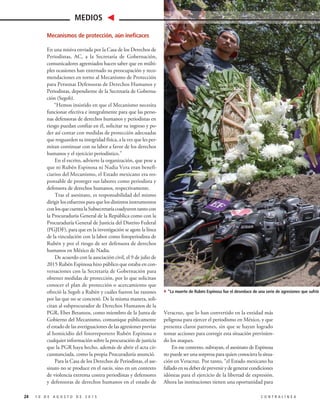 Mecanismos de protección, aún ineficaces
En una misiva enviada por la Casa de los Derechos de
Periodistas, AC, a la Secretaría de Gobernación,
comunicadores agremiados hacen saber que en múlti-
ples ocasiones han externado su preocupación y reco-
mendaciones en torno al Mecanismo de Protección
para Personas Defensoras de Derechos Humanos y
Periodistas, dependiente de la Secretaría de Goberna-
ción (Segob).
“Hemos insistido en que el Mecanismo necesita
funcionar efectiva e integralmente para que las perso-
nas defensoras de derechos humanos y periodistas en
riesgo puedan confiar en él, solicitar su ingreso y po-
der así contar con medidas de protección adecuadas
que resguarden su integridad física, a la vez que les per-
mitan continuar con su labor a favor de los derechos
humanos y el ejercicio periodístico.”
En el escrito, advierte la organización, que pese a
que ni Rubén Espinosa ni Nadia Vera eran benefi-
ciarios del Mecanismo, el Estado mexicano era res-
ponsable de proteger sus labores como periodista y
defensora de derechos humanos, respectivamente.
Tras el asesinato, es responsabilidad del mismo
dirigir los esfuerzos para que los distintos instrumentos
conlosquecuentalaSubsecretaríacoadyuventantocon
la Procuraduría General de la República como con la
Procuraduría General de Justicia del Distrito Federal
(PGJDF), para que en la investigación se agote la línea
de la vinculación con la labor como fotoperiodista de
Rubén y por el riesgo de ser defensora de derechos
humanos en México de Nadia.
De acuerdo con la asociación civil, el 9 de julio de
2015 Rubén Espinosa hizo público que estaba en con-
versaciones con la Secretaría de Gobernación para
obtener medidas de protección, por lo que solicitan
conocer el plan de protección o acercamiento que
ofreció la Segob a Rubén y cuáles fueron las razones
por las que no se concretó. De la misma manera, soli-
citan al subprocurador de Derechos Humanos de la
PGR, Eber Betanzos, como miembro de la Junta de
Gobierno del Mecanismo, comunique públicamente
el estado de las averiguaciones de las agresiones previas
al homicidio del fotorreportero Rubén Espinosa o
cualquier información sobre la procuración de justicia
que la PGR haya hecho, además de abrir el acta cir-
cunstanciada, como la propia Procuraduría anunció.
Para la Casa de los Derechos de Periodistas, el ase-
sinato no se produce en el vacío, sino en un contexto
de violencia extrema contra periodistas y defensores
y defensoras de derechos humanos en el estado de
Veracruz, que lo han convertido en la entidad más
peligrosa para ejercer el periodismo en México, y que
presenta claros patrones, sin que se hayan logrado
tomar acciones para corregir esta situación previnien-
do los ataques.
En ese contexto, subrayan, el asesinato de Espinosa
no puede ser una sorpresa para quien conociera la situa-
ción en Veracruz. Por tanto, “el Estado mexicano ha
falladoensudeberdeprevenirydegenerarcondiciones
idóneas para el ejercicio de la libertad de expresión.
Ahora las instituciones tienen una oportunidad para
24 1 0 D E A G O S T O D E 2 0 1 5 C O N T R A L Í N E A
MEDIOS
4”La muerte de Rubén Espinosa fue el desenlace de una serie de agresiones que sufrió en Verac
 