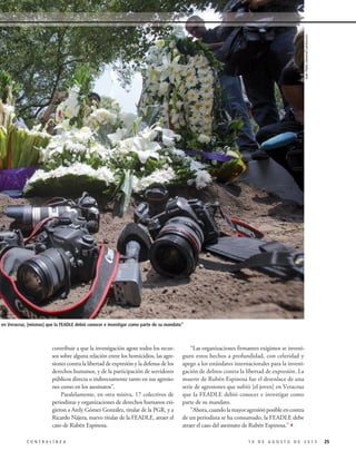 “Las organizaciones firmantes exigimos se investi-
guen estos hechos a profundidad, con celeridad y
apego a los estándares internacionales para la investi-
gación de delitos contra la libertad de expresión. La
muerte de Rubén Espinosa fue el desenlace de una
serie de agresiones que sufrió [el joven] en Veracruz
que la FEADLE debió conocer e investigar como
parte de su mandato.
“Ahora,cuandolamayoragresiónposibleencontra
de un periodista se ha consumado, la FEADLE debe
atraer el caso del asesinato de Rubén Espinosa.”3
contribuir a que la investigación agote todos los recur-
sos sobre alguna relación entre los homicidios, las agre-
siones contra la libertad de expresión y la defensa de los
derechos humanos, y de la participación de servidores
públicos directa o indirectamente tanto en sus agresio-
nes como en los asesinatos”.
Paralelamente, en otra misiva, 17 colectivos de
periodistas y organizaciones de derechos humanos exi-
gieron a Arely Gómez González, titular de la PGR, y a
Ricardo Nájera, nuevo titular de la FEADLE, atraer el
caso de Rubén Espinosa.
251 0 D E A G O S T O D E 2 0 1 5C O N T R A L Í N E A
ue sufrió en Veracruz, [mismas] que la FEADLE debió conocer e investigar como parte de su mandato”
JuanPabloZamora/Cuartoscuro
 