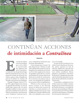 1 0 D E A G O S T O D E 2 0 1 5 C O N T R A L Í N E A
MEDIOS
26
CONTINÚAN ACCIONES
de intimidación a Contralínea
Redacción
tran en el inmueble.
En junio de 2014, las oficinas de Con-
tralínea fueron allanadas por desconoci-
dos, quienes saquearon las áreas de
redacción, subdirección y dirección. For-
zaron chapas de puertas y gabinetes y se lle-
varon archivos periodísticos, libretas,
grabadoras, computadoras y televisiones.
En días previos y subsiguientes fueron alla-
nados los domicilios particulares de inte-
grantes del área editorial de este medio de
comunicación.
Los periodistas y trabajadores de Con-
tralínea cuentan con medidas cautelares
dictadas por la Comisión Interamericana
de Derechos Humanos y con medidas de
protección instrumentadas por el Mecanis-
mo para la Protección de Personas Defen-
soras de Derechos Humanos y Periodistas,
de la Secretaría de Gobernación.3
acera y videograba las instalaciones antes
de retirarse apresuradamente.
Cuatro semanas antes, el martes 7 de
julio, después de las 17:40 horas, un indi-
viduo también había tomado una serie de
fotografías de las instalaciones de Contralí-
nea. En el video captado por las cámaras
de seguridad se puede observar a un joven
que deambula unos instantes afuera de las
oficinas de este medio de comunicación.
De su morral saca una cámara y toma, al
menos, cinco fotografías de la fachada de
la casa antes de retirarse atropelladamente.
El hecho se suma a otros que, en di-
ferentes ocasiones se han observado
durante los últimos días: presencia de
individuos en actitud sospechosa y de
vigilancia alrededor de la casa que ocupa
la publicación y llamadas telefónicas para
saber si los trabajadores aún se encuen-
E
n el clima de violencia
contra los periodistas
que se vive en Méxi-
co –uno de los países
más peligrosos para
ejercer la profesión–,
y a menos de 1 mes de que fueran fotogra-
fiadas las instalaciones de esta revista, otra
persona fue enviada a las oficinas de Con-
tralínea a captar en video y fotografía imá-
genes de la fachada, los exteriores del
inmueble y de las personas que ahí laboran.
El pasado 3 de agosto, entre las 17:57 y
las 18:01, según el registro de las cámaras
de seguridad del inmueble, un joven de
cabello largo y playera café, con cámara
fotográfica y telefoto en mano, tomó imá-
genes de los alrededores de la sede de este
medio de comunicación y de las puertas de
acceso. Finalmente, la persona cruza la
 