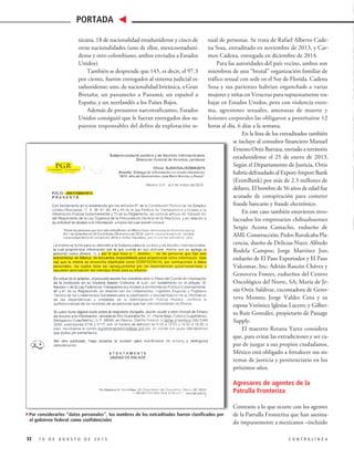 xual de personas. Se trata de Rafael Alberto Cade-
na Sosa, extraditado en noviembre de 2013, y Car-
men Cadena, entregada en diciembre de 2014.
Para las autoridades del país vecino, ambos son
miembros de una “brutal” organización familiar de
tráfico sexual con sede en el Sur de Florida. Cadena
Sosa y sus parientes habrían enganchado a varias
mujeres y niñas en Veracruz para supuestamente tra-
bajar en Estados Unidos, pero con violencia extre-
ma, agresiones sexuales, amenazas de muerte y
lesiones corporales las obligaron a prostituirse 12
horas al día, 6 días a la semana.
En la lista de los extraditados también
se incluye al consultor financiero Manuel
Ernesto Ortiz Barraza, enviado a territorio
estadunidense el 25 de enero de 2013.
Según el Departamento de Justicia, Ortiz
habría defraudado al Export-Import Bank
(EximBank) por más de 2.5 millones de
dólares. El hombre de 56 años de edad fue
acusado de conspiración para cometer
fraude bancario y fraude electrónico.
En este caso también estuvieron invo-
lucrados los empresarios chihuahuenses
Sergio Acosta Camacho, exdueño de
AML Construcción; Pedro Ruvalcaba Pla-
cencia, dueño de Delicias Nuez; Alfredo
Rodela Campos; Jorge Martínez Joo,
exdueño de El Paso Exportador y El Paso
Valcomar, Inc; Adrián Rascón Chávez y
Genoveva Fontes, exdueños del Centro
Oncológico del Norte, SA; María de Je-
sús Ortiz Saldívar, excontadora de Geno-
veva Montes; Jorge Valdez Cota y su
esposa Verónica Iglesias Lucero; y Gilber-
to Ruiz González, propietario de Passage
Supply.
El maestro Retana Yarto considera
que, para evitar las extradiciones y ser ca-
paz de juzgar a sus propios ciudadanos,
México está obligado a fortalecer sus sis-
temas de justicia y penitenciario en los
próximos años.
Agresores de agentes de la
Patrulla Fronteriza
Contrario a lo que ocurre con los agentes
de la Patrulla Fronteriza que han asesina-
do impunemente a mexicanos –incluido
xicana, 18 de nacionalidad estadunidense y cinco de
otras nacionalidades (uno de ellos, mexicoestaduni-
dense y otro colombiano, ambos enviados a Estados
Unidos).
También se desprende que 145, es decir, el 97.3
por ciento, fueron entregados al sistema judicial es-
tadunidense; uno, de nacionalidad británica, a Gran
Bretaña; un panameño a Panamá; un español a
España; y un neerlandés a los Países Bajos.
Además de presuntos narcotraficantes, Estados
Unidos consiguió que le fueran entregados dos su-
puestos responsables del delito de explotación se-
32 1 0 D E A G O S T O D E 2 0 1 5 C O N T R A L Í N E A
PORTADA
4Por considerarlos “datos personales”, los nombres de los extraditados fueron clasificados por
el gobierno federal como confidenciales
 