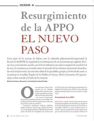 O
axaca de Juárez, Oaxaca. Preo-
cupados por los múltiples
alcancesdelasreformasestruc-
turales impulsadas por el go-
bierno de Enrique Peña Nieto
y los sectores empresariales
nacionales y extranjeros presentes en la entidad, dece-
nasdeasociacionescivilesoaxaqueñasestánconforman-
do un frente común de resistencia.
Campesinos, estudiantes, sindicatos, jubilados,
médicos, profesores, amas de casa, colectivos de activis-
tas se están aglutinando bajo el llamado de la Coordi-
nadora Nacional de Trabajadores de la Educación
(CNTE)ylaSección22delSindicatoNacionaldeTra-
bajadores de la Educación (SNTE) tras la embestida
gubernamental-privada contra el movimiento magis-
terial.
Reconstitución de la APPO
Desde 2013, a más de 1 lustro de la represión instru-
mentada por el gobierno de Ulises Ruiz con el apoyo de
las Fuerzas Armadas bajo el mando de Vicente Fox y
con Felipe Calderón ya como presidente electo, la
CNTE y diversas organizaciones civiles reabren la vía
para la conformación de una sociedad en defensa “de
1 0 D E A G O S T O D E 2 0 1 5 C O N T R A L Í N E A
SOCIEDAD
36
Resurgimiento
de la APPO
EL NUEVO
PASO
Como parte de las acciones de defensa ante la embestida gubernamental-empresarial, la
Sección 22 del SNTE ha impulsado la reconformación de un movimiento que aglutine diver-
sas voces y movimientos sociales, con el fin de robustecer una alianza magisterial-sociedad civil
de cara a la resistencia en el estado contra la ejecución de las reformas estructurales formaliza-
das en el actual sexenio. Los maestros saben de lo que hablan, porque ya lo han hecho antes: se
reconstruye la Asamblea Popular de los Pueblos de Oaxaca. Hasta el momento, 68 organiza-
ciones se han sumado a la lucha de los maestros
Mauricio Romero, @mauricio_contra/texto y fotos/Enviado
 
