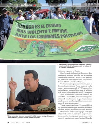 los intereses populares” en Oaxaca.
Con el recuerdo aún fresco de las detenciones, desa-
pariciones y asesinatos padecidos por la Asamblea
Popular de los Pueblos de Oaxaca (APPO), los maes-
tros, del brazo de distintas agrupaciones, han conforma-
do ahora el Frente Único de Lucha (FUL).
“Hubo un congreso para su constitución, y ahí se
determinó que se diera el Frente Único de Lucha
rumbo a la reconstitución de la APPO”, cuenta a Con-
tralínea Sócrates Santiago Chiñas, titular de la Secreta-
ría de Alianza y Gestoría Social de la CNTE oaxaqueña.
Ahora, el movimiento ecléctico está creciendo. No
como APPO ni como FUL, sino como una organiza-
ción acorde con el momento de agresión y resistencia
actual, subrayan tanto Santiago Chiñas como los inte-
grantes de la nueva organización.
“PoresosemanejaaquícomoFUL,comoAPPO,y
hay quienes le dicen Fulappo”, apunta el profesor de
educación primaria, proveniente de la región del Istmo.
Después de la combinación de golpes asestada en
juliocontralaSección22,aprincipiosdeagostolarena-
ciente asamblea-frente popular cuenta con, por lo
menos, 68 organizaciones, asegura Santiago Chiñas. La
38 1 0 D E A G O S T O D E 2 0 1 5 C O N T R A L Í N E A
SOCIEDAD
4En un congreso se determinó reconstituir la APPO: Sócrates Santiago Chiñas, secre-
tario de Alianza y Gestoría Social de la CNTE oaxaqueña
4El magisterio y agrupaciones civiles oaxaqueñas conforma-
ron el Frente Único de Lucha, para resisitir los embates de
las “reformas estructurales”
 