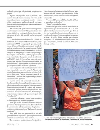 crates Santiago, y habla en términos futboleros: “para
ponernos una sola camiseta que nos unifique. Todos
somos víctimas, daños colaterales, de las contrareformas
estructurales.
“HoynoesFUL,noesAPPO:eselpueblodeOaxa-
ca que reclama sus derechos.”
“¡Duro!”, responden los demás.
La estructura que se está creando “es un cúmulo de
organizaciones que al llamado de la CNTE se están
aglutinando bajo una situación común, que al día de
hoy es el tema de las reformas estructurales que nos es-
tán afectando a todos. Son organizaciones sociales, co-
lectivos... Se podrá llamar a todos los referentes,
incluyendo a los presidentes municipales quienes ten-
gan a bien sumarse, como lo hicieron en 2006”, dice
Santiago Chiñas.
andanada motivó que cada semana se agregaran otros
grupos.
Algunos son regionales, acota el profesor: “Hay
quienes vienen de manera constante, pero otros, por la
misma distancia, no asisten a cada asamblea y eso nos
obliga a que tengamos que hacer la tarea de estar traba-
jandodemaneraregionalparaquepodamosacercarnos
directamente con ellos”.
A la asamblea en la que Contralínea estuvo presente
acudieron representantes de 32 organizaciones. Una
másseadicionó,noporsimpatíadirecta,sinoporlagra-
cia común de haber sido agredida por las fuerzas del
Estado.
El movimiento de estudiantes de la Facultad de
Enfermería de la Universidad Autónoma Benito Juárez
deOaxaca(UABJO)asisteparapedirapoyo:durantela
noche del jueves 30 de julio, un comando armado de
policías estatales entró a las instalaciones de Ciudad
Universitaria; una maestra (exdirectora de la Facultad)
está grave en el hospital por las patadas propinadas por
botas negras, y siete alumnos ,también golpeados y ade-
más, encarcelados. “Recuperan escuela de enfermería
de UABJO” tituló El Universal una nota en la que se
remarcó que “durante el operativo de recuperación no
hubo disturbios”; nada dijo sobre las palizas encajadas
por los policías contra estudiantes y profesores.
Otros integrantes de la asamblea no tienen “sólo”
siete encarcelados; hay quien suma 25. Algunos más
señalan las agresiones que también han recibido, el peli-
gro en el que están (“anoche estuvimos a punto de ser
levantados”). Todos han sido vilipendiados por medios
de comunicación alguna vez.
El punto común es la rabia ante la injusticia. Eso y
los efectos de las reformas y las políticas gubernamen-
tales tendientes a favorecer al capital están motivando el
levantamiento organizado de cada vez más personas
que no están ligadas al problema magisterial, dice, para
explicar su incursión al movimiento, Ramón López,
una persona que exige que se le apunte como parte de la
“sociedad civil”.
Un anciano se levanta, y resume lo que, considera,
es el enemigo de esta naciente agrupación:
“Pido que no nos andemos con medias tintas: el
gobierno es el enemigo número uno”. El viejo habla de
la administración federal que impulsa el capitalismo y
aplasta a los indígenas y obreros. “La burguesía que está
detrás de él”.
“La CNTE tiene una oportunidad de unir a la
gente. Ojalá no la desperdicie”, grita el representante de
una de las asociaciones con presos políticos.
“Por eso estamos aquí, compañeros”, responde Só-
391 0 D E A G O S T O D E 2 0 1 5C O N T R A L Í N E A
4La rabia ante la injusticia y los efectos de las reformas y las políticas gubernamen-
tales motivan la adhesión de más personas al movimiento de resistencia oaxaqueño
 